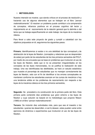 7. METODOLOGÍA

Nuestra intensión es mostrar, que siendo críticos en el proceso de resolución y
haciendo uso de algunos elementos que se trabajan en el libro “pensar
matemáticamente”. El resolver un problema puede contribuir a la comprensión
de conceptos; refuerzos positivos en el proceso cognitivo del lector y
mejoramiento en el razonamiento de la relación general que lo delimita o del
tema que se trabaja específicamente en este trabajo: las leyes de la mecánica
clásica.

Para llevar a cabo este proyecto de grado y cumplir a cabalidad con los
objetivos propuestos en él, seguiremos los siguientes pasos:



Primero. Identificaremos si existe o no una debilidad de tipo conceptual y de
abstracción de la leyes de Newton, (conceptos y relaciones que se desprenden
de estas) por parte de los estudiantes de los tres primeros semestres del PCLF,
por medio de una encuesta que se base en problemas que involucren el uso de
las leyes de Newton, dado que si no se presentan irregularidades en los
conceptos de las leyes mencionadas, no se justifica la realización de este
trabajo. Una vez identificadas las debilidades, se hará un estudio estadístico
que muestre el porcentaje de estudiantes que no manejan correctamente las
leyes de Newton, esto con el fin de identificar si los errores conceptuales se
mantienen conforme los estudiantes avanzan en los cursos de mecánica o hay
una tendencia sólida en los problemas de razonamiento con respecto a las
leyes de la mecánica clásica en los tres primeros semestres,



Segundo: Se procederá a la construcción de la primera parte del libro. Esta
primera parte contendrá diez problemas que giren entorno a las leyes de
Newton y cuya solución se basará en la metodología que propone Mason
(1989) en el libro “pensar matemáticamente”.

Tercero: Se incluirán diez actividades más, para que sea el maestro o los
estudiantes quienes las desarrollen, si así lo desean, estas pueden variar entre
ejercicios de dinámica o experimentos que involucren el uso de las leyes de
Newton.
 