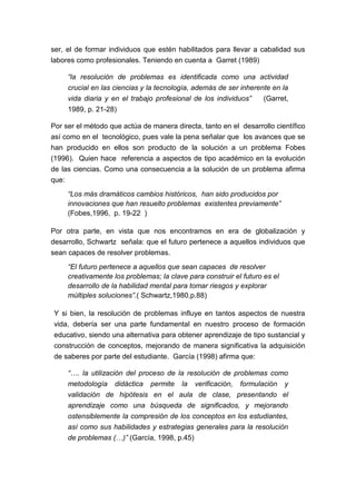 ser, el de formar individuos que estén habilitados para llevar a cabalidad sus
labores como profesionales. Teniendo en cuenta a Garret (1989)

     “la resolución de problemas es identificada como una actividad
     crucial en las ciencias y la tecnología, además de ser inherente en la
     vida diaria y en el trabajo profesional de los individuos”    (Garret,
     1989, p. 21-28)

Por ser el método que actúa de manera directa, tanto en el desarrollo científico
así como en el tecnológico, pues vale la pena señalar que los avances que se
han producido en ellos son producto de la solución a un problema Fobes
(1996). Quien hace referencia a aspectos de tipo académico en la evolución
de las ciencias. Como una consecuencia a la solución de un problema afirma
que:
     “Los más dramáticos cambios históricos, han sido producidos por
     innovaciones que han resuelto problemas existentes previamente”
     (Fobes,1996, p. 19-22 )

Por otra parte, en vista que nos encontramos en era de globalización y
desarrollo, Schwartz señala: que el futuro pertenece a aquellos individuos que
sean capaces de resolver problemas.
     “El futuro pertenece a aquellos que sean capaces de resolver
     creativamente los problemas; la clave para construir el futuro es el
     desarrollo de la habilidad mental para tomar riesgos y explorar
     múltiples soluciones”.( Schwartz,1980,p.88)

Y si bien, la resolución de problemas influye en tantos aspectos de nuestra
vida, debería ser una parte fundamental en nuestro proceso de formación
educativo, siendo una alternativa para obtener aprendizaje de tipo sustancial y
construcción de conceptos, mejorando de manera significativa la adquisición
de saberes por parte del estudiante. García (1998) afirma que:

     “…. la utilización del proceso de la resolución de problemas como
     metodología didáctica permite la verificación, formulación y
     validación de hipótesis en el aula de clase, presentando el
     aprendizaje como una búsqueda de significados, y mejorando
     ostensiblemente la compresión de los conceptos en los estudiantes,
     así como sus habilidades y estrategias generales para la resolución
     de problemas (…)” (García, 1998, p.45)
 