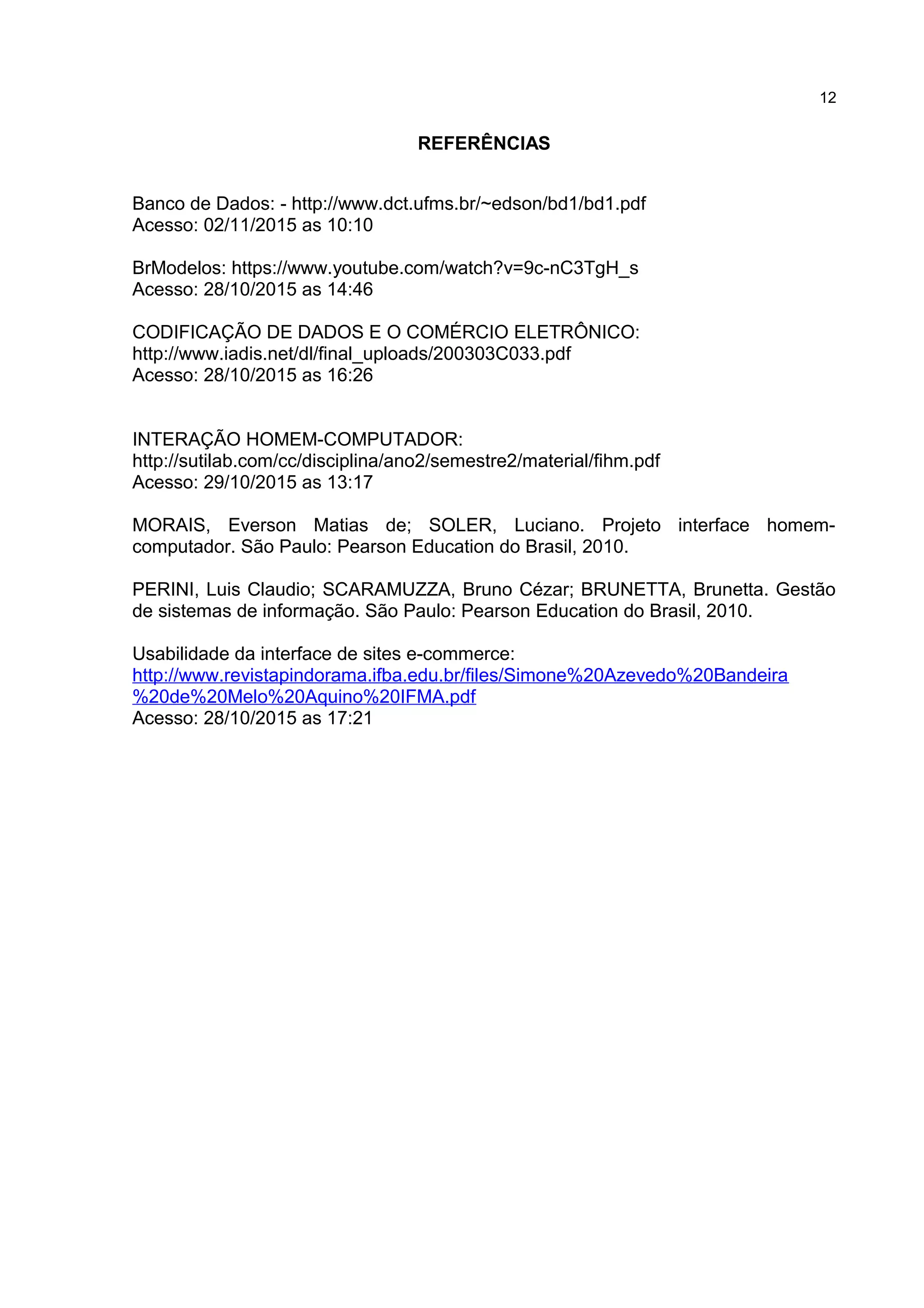 REFERÊNCIAS
Banco de Dados: - http://www.dct.ufms.br/~edson/bd1/bd1.pdf
Acesso: 02/11/2015 as 10:10
BrModelos: https://www.youtube.com/watch?v=9c-nC3TgH_s
Acesso: 28/10/2015 as 14:46
CODIFICAÇÃO DE DADOS E O COMÉRCIO ELETRÔNICO:
http://www.iadis.net/dl/final_uploads/200303C033.pdf
Acesso: 28/10/2015 as 16:26
INTERAÇÃO HOMEM-COMPUTADOR:
http://sutilab.com/cc/disciplina/ano2/semestre2/material/fihm.pdf
Acesso: 29/10/2015 as 13:17
MORAIS, Everson Matias de; SOLER, Luciano. Projeto interface homem-
computador. São Paulo: Pearson Education do Brasil, 2010.
PERINI, Luis Claudio; SCARAMUZZA, Bruno Cézar; BRUNETTA, Brunetta. Gestão
de sistemas de informação. São Paulo: Pearson Education do Brasil, 2010.
Usabilidade da interface de sites e-commerce:
http://www.revistapindorama.ifba.edu.br/files/Simone%20Azevedo%20Bandeira
%20de%20Melo%20Aquino%20IFMA.pdf
Acesso: 28/10/2015 as 17:21
12
 