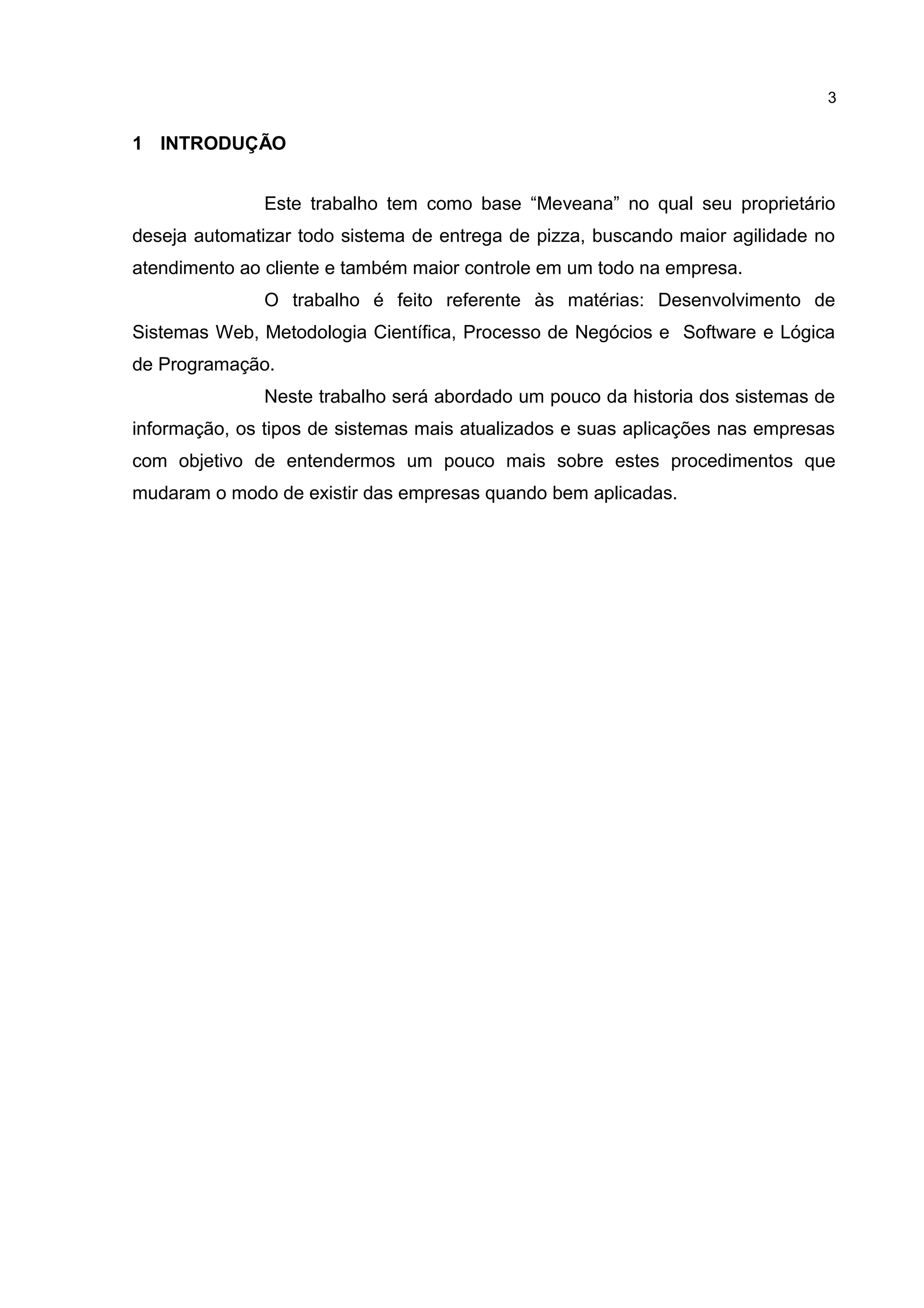 1 INTRODUÇÃO
Este trabalho tem como base “Meveana” no qual seu proprietário
deseja automatizar todo sistema de entrega de pizza, buscando maior agilidade no
atendimento ao cliente e também maior controle em um todo na empresa.
O trabalho é feito referente às matérias: Desenvolvimento de
Sistemas Web, Metodologia Científica, Processo de Negócios e Software e Lógica
de Programação.
Neste trabalho será abordado um pouco da historia dos sistemas de
informação, os tipos de sistemas mais atualizados e suas aplicações nas empresas
com objetivo de entendermos um pouco mais sobre estes procedimentos que
mudaram o modo de existir das empresas quando bem aplicadas.
3
 