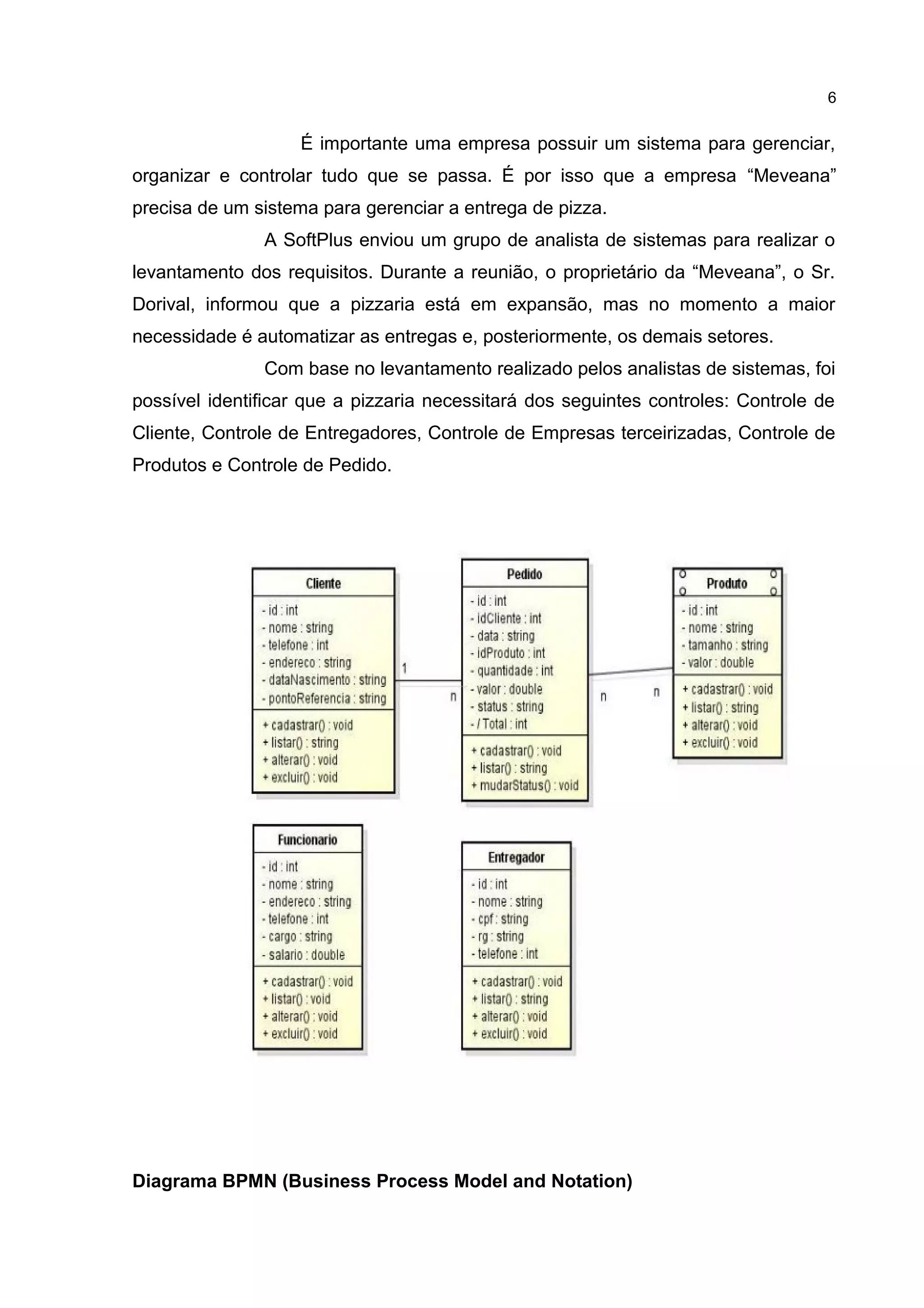 É importante uma empresa possuir um sistema para gerenciar,
organizar e controlar tudo que se passa. É por isso que a empresa “Meveana”
precisa de um sistema para gerenciar a entrega de pizza.
A SoftPlus enviou um grupo de analista de sistemas para realizar o
levantamento dos requisitos. Durante a reunião, o proprietário da “Meveana”, o Sr.
Dorival, informou que a pizzaria está em expansão, mas no momento a maior
necessidade é automatizar as entregas e, posteriormente, os demais setores.
Com base no levantamento realizado pelos analistas de sistemas, foi
possível identificar que a pizzaria necessitará dos seguintes controles: Controle de
Cliente, Controle de Entregadores, Controle de Empresas terceirizadas, Controle de
Produtos e Controle de Pedido.
Diagrama BPMN (Business Process Model and Notation)
6
 