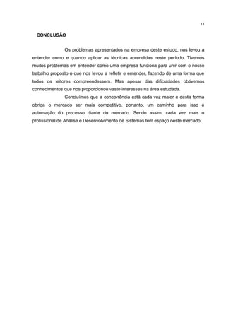 CONCLUSÃO
Os problemas apresentados na empresa deste estudo, nos levou a
entender como e quando aplicar as técnicas aprendidas neste período. Tivemos
muitos problemas em entender como uma empresa funciona para unir com o nosso
trabalho proposto o que nos levou a refletir e entender, fazendo de uma forma que
todos os leitores compreendessem. Mas apesar das dificuldades obtivemos
conhecimentos que nos proporcionou vasto interesses na área estudada.
Concluímos que a concorrência está cada vez maior e desta forma
obriga o mercado ser mais competitivo, portanto, um caminho para isso é
automação do processo diante do mercado. Sendo assim, cada vez mais o
profissional de Análise e Desenvolvimento de Sistemas tem espaço neste mercado.
11
 