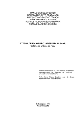 Sete Lagoas - MG
Novembro/2015
ATIVIDADE EM GRUPO INTERDISCIPLINAR:
Sistema de Entrega de Pizza
Trabalho apresentado ao Curso Técnico em Análise e
Desenvolvimento de Sistemas da UNOPAR -
Universidade Norte do Paraná.
Profs. Merris Mozer; Claudiney José de Souza;
Anderson Macedo, Marco Hisatomi.
DANILO DE SOUZA GOMES
DOUGLAS DA SILVA GONÇALVES
LUIZ GUSTAVO PADRÃO FRANÇA
MÁRCIO PEREIRA TEIXEIRA
MARCOS FILIPE CARNEIRO FRANÇA
RÔMULO BARBOSA OLIVEIRA
 