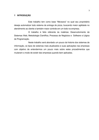 1 INTRODUÇÃO
Este trabalho tem como base “Meveana” no qual seu proprietário
deseja automatizar todo sistema de entrega de pizza, buscando maior agilidade no
atendimento ao cliente e também maior controle em um todo na empresa.
O trabalho é feito referente às matérias: Desenvolvimento de
Sistemas Web, Metodologia Científica, Processo de Negócios e Software e Lógica
de Programação.
Neste trabalho será abordado um pouco da historia dos sistemas de
informação, os tipos de sistemas mais atualizados e suas aplicações nas empresas
com objetivo de entendermos um pouco mais sobre estes procedimentos que
mudaram o modo de existir das empresas quando bem aplicadas.
3
 
