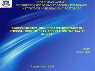 UNIVERSIDAD YACAMBÚ
VICERRECTORADO DE INVESTIGACIÓN Y POSTGRADO
INSTITUTO DE INVESTIGACIÓN Y POSTGRADO
FUNCION DIRECTIVA: UNA OPTICA INTERPRETATIVA DEL
PERSONAL DOCENTE DE LA ESCUELA BOLIVARIANA “EL
PALMAR”
Autora
Annie Rojas
Araure, Junio, 2015
 