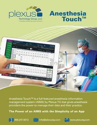Anesthesia
Touch™
8
Anesthesia Touch™ is a full-featured anesthesia information
management system (AIMS) by Plexus TG that gives anesthesia
providers the power to manage their data and their practice.
The Power of an AIMS with the Simplicity of an App
*) 800.247.5013 	 info@plexustg.com www.plexustg.com
 