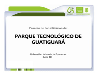 Proceso de consolidación del


PARQUE TECNOLÓGICO DE
     GUATIGUARÁ

    Universidad Industrial de Satnander
                Junio 2011
 