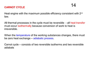 14CARNOT CYCLE
Heat engine with the maximum possible efficiency consistent with 2nd
law.
All thermal processes in the cycle must be reversible - all heat transfer
must occur isothermally because conversion of work to heat is
irreversible.
When the temperature of the working substances changes, there must
be zero heat exchange – adiabatic process.
Carnot cycle – consists of two reversible isotherms and two reversible
adiabats
 