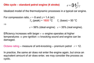 31Otto cycle – standard petrol engine (4 stroke)
Idealized model of the thermodynamic processes in a typical car engine.
For compression ratio, r ~ 8 and γ = 1.4 (air)
TH (peak) ~ 1800 °C TC (base) ~ 50 °C
⇒
e ~ 56% (ideal engine) e ~ 35% (real engine).
Efficiency increases with larger r ⇒ engine operates at higher
temperatures ⇒ pre–ignition ⇒ knocking sound and engine can be
damaged.
Octane rating – measure of anti-knocking – premium petrol r ~ 12.
In practice, the same air does not enter the engine again, but since an
equivalent amount of air does enter, we may consider the process as
cyclic.
1
1
1e
rγ −
= −
 