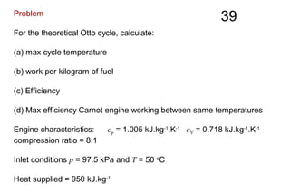 39Problem
For the theoretical Otto cycle, calculate:
(a) max cycle temperature
(b) work per kilogram of fuel
(c) Efficiency
(d) Max efficiency Carnot engine working between same temperatures
Engine characteristics: cp = 1.005 kJ.kg-1
.K-1
cV = 0.718 kJ.kg-1
.K-1
compression ratio = 8:1
Inlet conditions p = 97.5 kPa and T = 50 o
C
Heat supplied = 950 kJ.kg-1
 