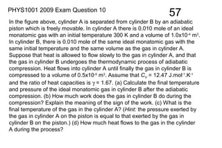 57PHYS1001 2009 Exam Question 10
In the figure above, cylinder A is separated from cylinder B by an adiabatic
piston which is freely movable. In cylinder A there is 0.010 mole of an ideal
monatomic gas with an initial temperature 300 K and a volume of 1.0x10-4
m3
.
In cylinder B, there is 0.010 mole of the same ideal monatomic gas with the
same initial temperature and the same volume as the gas in cylinder A.
Suppose that heat is allowed to flow slowly to the gas in cylinder A, and that
the gas in cylinder B undergoes the thermodynamic process of adiabatic
compression. Heat flows into cylinder A until finally the gas in cylinder B is
compressed to a volume of 0.5x10-5
m3
. Assume that CV = 12.47 J.mol-1
.K-1
and the ratio of heat capacities is γ = 1.67. (a) Calculate the final temperature
and pressure of the ideal monatomic gas in cylinder B after the adiabatic
compression. (b) How much work does the gas in cylinder B do during the
compression? Explain the meaning of the sign of the work. (c) What is the
final temperature of the gas in the cylinder A? (Hint: the pressure exerted by
the gas in cylinder A on the piston is equal to that exerted by the gas in
cylinder B on the piston.) (d) How much heat flows to the gas in the cylinder
A during the process?
 