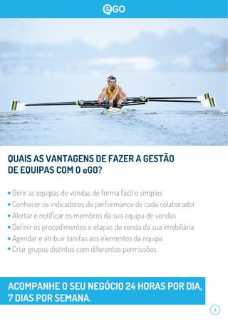 4
QUAIS AS VANTAGENS DE FAZER A GESTÃO
DE EQUIPAS COM O eGO?
Gerir as equipas de vendas de forma fácil e simples
Conhecer os indicadores de performance de cada colaborador
Alertar e notiﬁcar os membros da sua equipa de vendas
Deﬁnir os procedimentos e etapas de venda da sua imobiliária
Agendar e atribuir tarefas aos elementos da equipa
Criar grupos distintos com diferentes permissões
ACOMPANHE O SEU NEGÓCIO 24 HORAS POR DIA,
7 DIAS POR SEMANA.
 