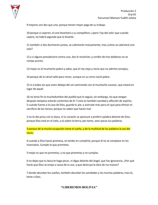 Producción 2
Grp:01
Pairumani Mamani Yudith Julieta
“LIBEREMOS BOLIVIA”
9 mejores son dos que uno; porque tienen mejor paga de su trabajo.
10 porque si cayeren, el uno levantará a su compañero; ¡¡pero !!ay del solo! que cuando
cayere, no habrá segundo que lo levante.
11 también si dos durmieren juntos, se calentarán mutuamente; mas ¿cómo se calentará uno
solo?
12 y si alguno prevaleciere contra uno, dos le resistirán; y cordón de tres dobleces no se
rompe pronto.
13 mejor es el muchacho pobre y sabio, que el rey viejo y necio que no admite consejos;
14 porque de la cárcel salió para reinar, aunque en su reino nació pobre.
15 vi a todos los que viven debajo del sol caminando con el muchacho sucesor, que estará en
lugar de aquél.
16 no tenía fin la muchedumbre del pueblo que le seguía; sin embargo, los que vengan
después tampoco estarán contentos de él. Y esto es también vanidad y aflicción de espíritu.
5 cuando fueres a la casa de Dios, guarda tu pie; y acércate más para oír que para ofrecer el
sacrificio de los necios; porque no saben que hacen mal.
2 no te des prisa con tu boca, ni tu corazón se apresure a proferir palabra delante de Dios;
porque Dios está en el cielo, y tú sobre la tierra; por tanto, sean pocas tus palabras.
3 porque de la mucha ocupación viene el sueño, y de la multitud de las palabras la voz del
necio.
4 cuando a Dios haces promesa, no tardes en cumplirla; porque él no se complace en los
insensatos. Cumple lo que prometes.
5 mejor es que no prometas, y no que prometas y no cumplas.
6 no dejes que tu boca te haga pecar, ni digas delante del ángel, que fue ignorancia. ¿Por qué
harás que Dios se enoje a causa de tu voz, y que destruya la obra de tus manos?
7 donde abundan los sueños, también abundan las vanidades y las muchas palabras; mas tú,
teme a Dios.
 