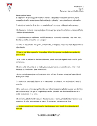 Producción 2
Grp:01
Pairumani Mamani Yudith Julieta
“LIBEREMOS BOLIVIA”
La vanidad de la vida
8 si opresión de pobres y perversión de derecho y de justicia vieres en la provincia, no te
maravilles de ello; porque sobre el alto vigila otro más alto, y uno más alto está sobre ellos.
9 además, el provecho de la tierra es para todos; el rey mismo está sujeto a los campos.
10 el que ama el dinero, no se saciará de dinero; y el que ama el mucho tener, no sacará fruto.
También esto es vanidad.
11 cuando aumentan los bienes, también aumentan los que los consumen. ¿Qué bien, pues,
tendrá su dueño, sino verlos con sus ojos?
12 dulce es el sueño del trabajador, coma mucho, coma poco; pero al rico no le deja dormir la
abundancia.
13 hay un mal doloroso que he visto debajo del sol: las riquezas guardadas por sus dueños
para su mal;
14 las cuales se pierden en malas ocupaciones, y a los hijos que engendraron, nada les queda
en la mano.
15 como salió del vientre de su madre, desnudo, así vuelve, yéndose tal como vino; y nada
tiene de su trabajo para llevar en su mano.
16 este también es un gran mal, que como vino, así haya de volver. ¿Y de qué le aprovechó
trabajar en vano?
17 además de esto, todos los días de su vida comerá en tinieblas, con mucho afán y dolor y
miseria.
18 he aquí, pues, el bien que yo he visto: que lo bueno es comer y beber, y gozar uno del bien
de todo su trabajo con que se fatiga debajo del sol, todos los días de su vida que Dios le ha
dado; porque esta es su parte.
19 asimismo, a todo hombre a quien Dios da riquezas y bienes, y le da también facultad para
que coma de ellas, y tome su parte, y goce de su trabajo, esto es don de Dios.
20 porque no se acordará mucho de los días de su vida; pues Dios le llenará de alegría el
corazón.
 