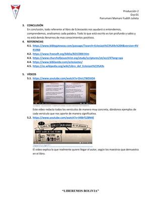 Producción 2
Grp:01
Pairumani Mamani Yudith Julieta
“LIBEREMOS BOLIVIA”
3. CONCLUSIÓN
En conclusión, todo referente al libro de Eclesiastés nos ayudará si entendemos,
comprendemos, analizamos cada palabra. Todo lo que está escrito es tan profundo y sabio y
no está demás llenarnos de mas conocimientos positivos.
4. REFERENCIAS
4.1. https://www.biblegateway.com/passage/?search=Eclesiast%C3%A9s%204&version=RV
R1960
4.2. https://www.freesoft.org/biblia/B21C004.htm
4.3. https://www.churchofjesuschrist.org/study/scriptures/ot/eccl/4?lang=spa
4.4. https://www.bibliavida.com/eclesiastes/
4.5. https://es.wikipedia.org/wiki/Libro_del_Eclesiast%C3%A9s
5. VÍDEOS
5.1. https://www.youtube.com/watch?v=DnrL7WDiIOA
Este vídeo redacta todos los versículos de manera muy concreta, dándonos ejemplos de
cada versículo que nos aporte de manera significativa.
5.2. https://www.youtube.com/watch?v=X4Brf1Z8N4E
El video explica lo que realmente quiere llegar el autor, según los maestros que demuestra
en el libro.
 