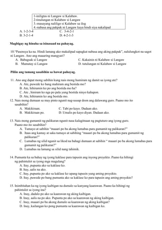 1-iniligtas ni Langaw si Kalabaw.
2-tinulungan ni Kalabaw si Langaw
3.-masayang naliligo si Kalabaw sa ilog
4.-nabasa ang pakpak ni Langaw kaya hindi siya nakalipad
A. 1-2-3-4 C. 3-4-2-1
B. 3-2-1-4 D. 4-2-1-3
Magbigay ng hinuha sa isinasaad na pahayag.
10.“Pasensya ka na. Hindi lamang ako makalipad sapagkat nabasa ang aking pakpak”, nalulungkot na sagot
ni Langaw. Ano ang maaaring mangyari?
A. Babagsak si Langaw C. Kakainin ni Kalabaw si Langaw
B. Mamatay si Langaw D. tutulungan ni Kalabaw si Langaw
Piliin ang tamang sasabihin sa bawat pahayag.
11. Ano ang dapat mong sabihin kung nais mong humiram ng damit sa iyong ate?
A. Ate, puwede ko bang mahiram ang bestida mo?
B. Ate, hihiramin ko po ang bestida mo ha?
C. Ate , hiniram ko nga po pala yung bestida ninyo kahapon.
D. Ate, hihiramin ko ang bestida mo.
12. Nais mong dumaan sa may pinto ngunit nag-uusap doon ang dalawang guro. Paano mo ito
sasabihin?
A. Makikiraan. C. Tabi po kayo. Dadaan ako.
B. Makikiraan po. D. Umalis po kayo diyan. Dadaan ako.
13. Nais mong gumamit ng palikuran ngunit nasa kalagitnaan ng pagtuturo ang iyong guro.
Paano mo ito sasabihin?
A. Tumayo at sabihin “maaari po ba akong lumabas para gumamit ng palikuran?”
B. Itaas ang kamay at saka tumayo at sabihing “maaari po ba akong lumabas para gumamit ng
palikuran?”
C. Lumabas ng silid ngunit sa likod na bahagi dumaan at sabihin “ maaari po ba akong lumabas para
gumamit ng palikuran?”
D. Lumabas na lamang sa silid nang tahimik.
14. Pumunta ka sa bahay ng iyong kaklase para tapusin ang inyong proyekto. Paano ka hihingi
ng pahintulot sa iyong mga magulang?
A. Itay, pupunta ako sa kaklase ko.
B. Itay, aalis na ako.
C. Itay, pupunta po ako sa kaklase ko upang tapusin yung aming proyekto.
D. Itay, puwede po bang pumunta ako sa kaklase ko para tapusin ang aming proyekto?
15. Inimbitahan ka ng iyong kaibigan na dumalo sa kanyang kaarawan. Paano ka hihingi ng
pahintulot sa iyong ina?
A. Inay, dadalo po ako sa kaarawan ng aking kaibigan.
B. Inay, aalis na po ako. Pupunta po ako sa kaarawan ng aking kaibigan.
C. Inay, maaari po ba akong dumalo sa kaarawan ng aking kaibigan?
D. Inay, kailangan ko pong pumunta sa kaarawan ng kaibigan ko.
 