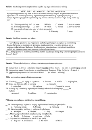 Panuto: Basahin ng mabuti ang kwento at sagutin ang mga sumusunod na tanong.
KUNG BAKIT KULANG ANG LIWANAG NG BUWAN
Noong unang panahon, ang araw at buwan ay matalik na magkaibigan. Magkasama sila sa lahat
ng lakaran. Sila naman ay mahal ng mga tao sapagkat mata nila ay nagbibigay liwanag sa
mundo. Ngunit naging palalo o yumabang ang buwan. Sabi niya sa araw, “ higit akong mahal ng
tao.”
16. Sino ang mahal ng tao? A. araw B.bituin C. buwan D. araw at buwan
17. Sino ang yumabang? A. araw B. bituin C. buwan D. araw at buwan
18. Ano ang ibinibigay nina araw at bituin sa mga tao?
A. araw B. init C. Liwanag D. apoy
Panuto: Basahin at unawain ang teksto.
May babalang ipinalabas ang Kagawaran ng Kalusugan tungkol sa pagtaas ng insidente ng
dengue. Sa tulong ng kampanya at programa magkakaroon ng bayanihan ang mga tao sa
kalinisan ng kapaligiran. Kailangan ding kumain ng masustansiyang pagkain at panalitihing
malinis ang katawan upang maiwasan ang ganitong karamdaman.
19-22. Sang ayon ka ba na dapat panatilihing malinis ang paligid at ang ating katawan upang makaiwas sa
dengue? Bakit?
____________________________________________________________________________
____________________________________________________________________________
Panuto: Piliin ang kahulugan ng salitang may salungguhit sa pangungusap.
23. Inanyayahan ni Azon si Mariane na maglaro ng piko sa likod-bahay. ( a. laro, b. gamit sa pag-aararo)
24. Nakasuot ng saya si Fe ng dumalo sa pagdiriwang ng Buwan ng Wika. (a. ligaya , b. damit )
25. Pito lamang ang dumalo sa kaarawan ni Sonya. (a. silbato , b.bilang )
Piliin ang wastong pang-uri sa pangungusap.
26. Maraming______ na hayop sa kagubatan. A. maamo B. mabait C. mapanganib
27. Kilala ang Boracay dahil sa kanyang __________ na buhangin
A. malambot B. malinaw C.maputi at pinong
28. Malusog ang katawan ng mga mag-aaral sapagkat kumakain sila ng mga ______ na
pagkain.
A.marami B.madahon C. masustansiya
Piliin ang pang-abay na hinihingi ng bawat bilang.
__ 29. Kaninang umaga naglaba si Inay ng mga uniporme naming magkakapatid.
a. Kaninang umaga b. Umaga c. Kaninang d. Inay
__ 30. Ako at ang aking kaibigan ay naligo sa ilog kahapon.
a. Kaibigan b. Kahapon c. Ilog d. kaibigan
__31. Matiyagang tinahi ni Lola ang butones ng aking bestida.
a. Tinahi b. butones c. matiyaga d. Lola
__32. Nag-aaral sa Unibersidad sa Davao si Ate Karol.
a. Nag-aral b. Unibersidad c. Ate Karol d. Davao
 