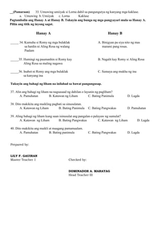 __(Pamaraan) 33. Umuwing umiiyak si Lorna dahil sa pangungutya ng kanyang mga kaklase.
a. Umuwing b. Umiiyak c. Lorna Kaklase
Pagtambalin ang Hanay A at Hanay B. Tukuyin ang bunga ng mga pangyayari mula sa Hanay A.
Piliin ang titik ng inyong sagot.
Hanay A Hanay B
_____ 34. Kumuha si Romy ng mga bulaklak A. Binigyan pa siya nito ng mas
sa hardin ni Aling Rosa ng walang marami pang rosas.
Paalam
_____35. Humingi ng paumanhin si Romy kay B. Nagalit kay Romy si Aling Rosa
Aling Rosa sa maling nagawa
_____36. Inabot ni Romy ang mga bulaklak C. Sumaya ang mukha ng ina
sa kanyang ina
Tukuyin ang bahagi ng liham na inilahad sa bawat pangungusap.
37. Alin ang bahagi ng liham na nagsasaad ng dahilan o layunin ng pagliham?
A. Pamuhatan B. Katawan ng Liham C. Bating Panimula D. Lagda
38. Dito makikita ang maikling pagbati sa sinusulatan.
A. Katawan ng Liham B. Bating Panimula C. Bating Pangwakas D. Pamuhatan
39. Aling bahagi ng liham kung saan isinusulat ang pangalan o palayaw ng sumulat?
A. Katawan ng Liham B. Bating Pangwakas C. Katawan ng Liham D. Lagda
40. Dito makikita ang maikli at maagang pamamaalam.
A. Pamuhatan B. Bating panimula C. Bating Pangwakas D. Lagda
Prepared by:
LILY F. GAUIRAN
Master Teacher 1 Checked by:
DOMINADOR A. MARAYAG
Head Teacher III
 