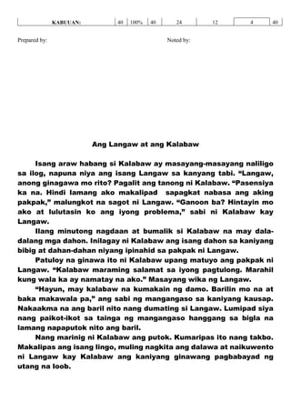 KABUUAN: 40 100% 40 24 12 4 40
Prepared by: Noted by:
Ang Langaw at ang Kalabaw
Isang araw habang si Kalabaw ay masayang-masayang naliligo
sa ilog, napuna niya ang isang Langaw sa kanyang tabi. “Langaw,
anong ginagawa mo rito? Pagalit ang tanong ni Kalabaw. “Pasensiya
ka na. Hindi lamang ako makalipad sapagkat nabasa ang aking
pakpak,” malungkot na sagot ni Langaw. “Ganoon ba? Hintayin mo
ako at lulutasin ko ang iyong problema,” sabi ni Kalabaw kay
Langaw.
Ilang minutong nagdaan at bumalik si Kalabaw na may dala-
dalang mga dahon. Inilagay ni Kalabaw ang isang dahon sa kaniyang
bibig at dahan-dahan niyang ipinahid sa pakpak ni Langaw.
Patuloy na ginawa ito ni Kalabaw upang matuyo ang pakpak ni
Langaw. “Kalabaw maraming salamat sa iyong pagtulong. Marahil
kung wala ka ay namatay na ako.” Masayang wika ng Langaw.
“Hayun, may kalabaw na kumakain ng damo. Barilin mo na at
baka makawala pa,” ang sabi ng mangangaso sa kaniyang kausap.
Nakaakma na ang baril nito nang dumating si Langaw. Lumipad siya
nang paikot-ikot sa tainga ng mangangaso hanggang sa bigla na
lamang napaputok nito ang baril.
Nang marinig ni Kalabaw ang putok. Kumaripas ito nang takbo.
Makalipas ang isang lingo, muling nagkita ang dalawa at naikuwento
ni Langaw kay Kalabaw ang kaniyang ginawang pagbabayad ng
utang na loob.
 