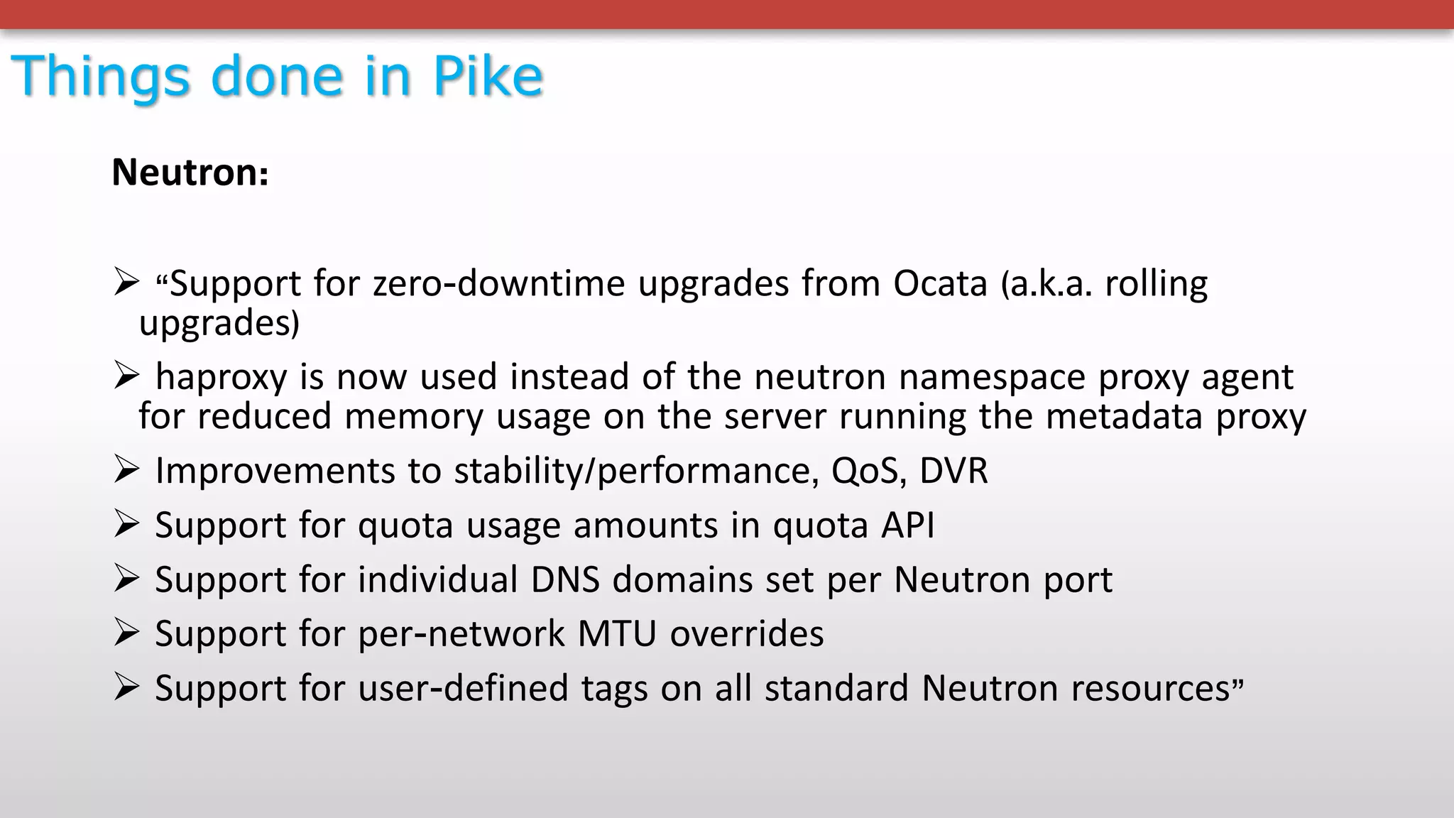 Things done in Pike
Neutron:
Ø “Support for zero-downtime upgrades from Ocata (a.k.a. rolling
upgrades)
Ø haproxy is now used instead of the neutron namespace proxy agent
for reduced memory usage on the server running the metadata proxy
Ø Improvements to stability/performance, QoS, DVR
Ø Support for quota usage amounts in quota API
Ø Support for individual DNS domains set per Neutron port
Ø Support for per-network MTU overrides
Ø Support for user-defined tags on all standard Neutron resources”
 