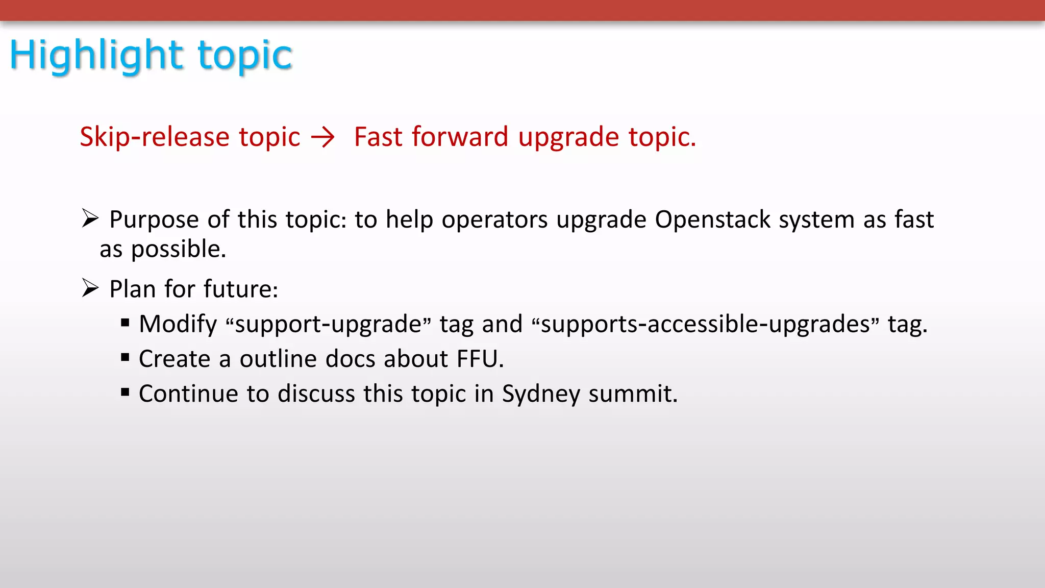Highlight topic
Skip-release topic → Fast forward upgrade topic.
Ø Purpose of this topic: to help operators upgrade Openstack system as fast
as possible.
Ø Plan for future:
§ Modify “support-upgrade” tag and “supports-accessible-upgrades” tag.
§ Create a outline docs about FFU.
§ Continue to discuss this topic in Sydney summit.
 
