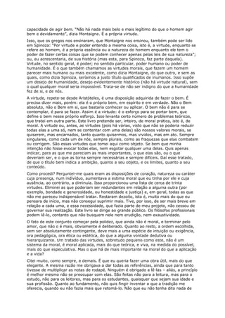 capacidade de agir bem. “Não há nada mais belo e mais legítimo do que o homem agir
bem e devidamente”, dizia Montaigne. É a própria virtude.
Isso, que os gregos nos ensinaram, que Montaigne nos ensinou, também pode ser lido
em Spinoza: “Por virtude e poder entendo a mesma coisa, isto é, a virtude, enquanto se
refere ao homem, é a própria essência ou a natureza do homem enquanto ele tem o
poder de fazer certas coisas que se podem conhecer apenas pelas leis de sua natureza”;
ou, eu acrescentaria, de sua história (mas esta, para Spinoza, faz parte daquela).
Virtude, no sentido geral, é poder; no sentido particular, poder humano ou poder de
humanidade. É o que também chamamos as virtudes morais, que fazem um homem
parecer mais humano ou mais excelente, como dizia Montaigne, do que outro, e sem as
quais, como dizia Spinoza, seríamos a justo título qualificados de inumanos. Isso supõe
um desejo de humanidade, desejo evidentemente histórico (não há virtude natural), sem
o qual qualquer moral seria impossível. Trata-se de não ser indigno do que a humanidade
fez de si, e de nós.
A virtude, repete-se desde Aristóteles, é uma disposição adquirida de fazer o bem. É
preciso dizer mais, porém: ela é o próprio bem, em espírito e em verdade. Não o Bem
absoluto, não o Bem em si, que bastaria conhecer ou aplicar. O bem não é para se
contemplar, é para se fazer. Assim é a virtude: é o esforço para se portar bem, que
define o bem nesse próprio esforço. Isso levanta certo número de problemas teóricos,
que tratei em outra parte. Este livro pretende ser, inteiro, de moral prática, isto é, de
moral. A virtude ou, antes, as virtudes (pois há várias, visto que não se poderia reduzir
todas elas a uma só, nem se contentar com uma delas) são nossos valores morais, se
quiserem, mas encarnados, tanto quanto quisermos, mas vividos, mas em ato. Sempre
singulares, como cada um de nós, sempre plurais, como as fraquezas que elas combatem
ou corrigem. São essas virtudes que tomei aqui como objeto. Se bem que minha
intenção não fosse evocar todas elas, nem esgotar qualquer uma delas. Quis apenas
indicar, para as que me pareciam as mais importantes, o que elas são, ou o que
deveriam ser, e o que as torna sempre necessárias e sempre difíceis. Daí esse tratado,
de que o título bem indica a ambição, quanto a seu objeto, e os limites, quanto a seu
conteúdo.
Como procedi? Perguntei-me quais eram as disposições de coração, natureza ou caráter
cuja presença, num indivíduo, aumentava a estima moral que eu tinha por ele e cuja
ausência, ao contrário, a diminuía. Isso proporcionou uma lista de cerca de trinta
virtudes. Eliminei as que poderiam ser redundantes em relação a alguma outra (por
exemplo, bondade e generosidade, ou honestidade e justiça) e, em geral, todas as que
não me pareceu indispensável tratar. Restaram dezoito, isto é, muito mais do que eu
pensara de início, mas não consegui suprimir mais. Tive, por isso, de ser mais breve em
relação a cada uma, e essa necessidade, que fazia parte de meu projeto, não cessou de
governar sua realização. Este livro se dirige ao grande público. Os filósofos profissionais
podem lê-lo, contanto que não busquem nele nem erudição, nem exaustividade.
O fato de este conjunto começar pela polidez, que ainda não é moral, e terminar pelo
amor, que não o é mais, obviamente é deliberado. Quanto ao resto, a ordem escolhida,
sem ser absolutamente contingente, deve mais a uma espécie de intuição ou exigência,
ora pedagógica, ora ética ou estética, do que a alguma vontade dedutiva ou
hierarquizante. Um tratado das virtudes, sobretudo pequeno como este, não é um
sistema da moral, é moral aplicada, mais do que teórica, e viva, na medida do possível,
mais do que especulativa. Mas o que há de mais importante na moral do que a aplicação
e a vida?
Citei muito, como sempre, e demais. É que eu queria fazer uma obra útil, mais do que
elegante. A mesma razão me obrigava a dar todas as referências, ainda que para tanto
tivesse de multiplicar as notas de rodapé. Ninguém é obrigado a lê-las – aliás, a princípio
é melhor mesmo não se preocupar com elas. São feitas não para a leitura, mas para o
estudo, não para os leitores, mas para os estudantes, quaisquer que sejam sua idade e
sua profissão. Quanto ao fundamento, não quis fingir inventar o que a tradição me
oferecia, quando eu não fazia mais que retomá-lo. Não que eu não tenha dito nada de
 