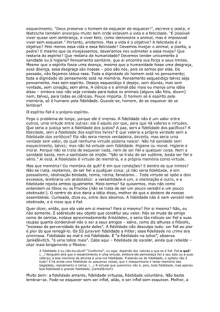 esquecimento. “Deus preserve o homem de esquecer de esquecer!”, escreve o poeta, e
Nietzsche também enxergou muito bem onde estavam a vida e a felicidade. “É possível
viver quase sem lembrança, e viver feliz, como demonstra o animal, mas é impossível
viver sem esquecer.” Portanto, anotemos. Mas a vida é o objetivo? A felicidade é o
objetivo? Pelo menos essa vida e essa felicidade? Devemos invejar o animal, a planta, a
pedra? E mesmo que os invejássemos, deveríamos nos submeter a essa inveja? Que
restaria do espírito? Que restaria da humanidade? Devemos tender unicamente à
sanidade ou à higiene? Pensamento sanitário, que aí encontra sua força e seus limites.
Mesmo que o espírito fosse uma doença, mesmo que a humanidade fosse uma desgraça,
essa doença, essa desgraça são nossas – pois são nós, pois só somos por elas. Do
passado, não façamos tábua rasa. Toda a dignidade do homem está no pensamento;
toda a dignidade do pensamento está na memória. Pensamento esquecidiço talvez seja
pensamento, mas sem espírito. Desejo esquecidiço é desejo, sem dúvida, mas sem
vontade, sem coração, sem alma. A ciência e o animal dão mais ou menos uma idéia
disso – embora isso não seja verdade para todos os animais (alguns são fiéis, dizem)
nem, talvez, para todas as ciências. Pouco importa. O homem só é espírito pela
memória, só é humano pela fidelidade. Guarde-se, homem, de se esquecer de se
lembrar!
O espírito fiel é o próprio espírito.
Pego o problema de longe, porque ele é imenso. A fidelidade não é um valor entre
outros, uma virtude entre outras: ela é aquilo por que, para que há valores e virtudes.
Que seria a justiça sem a fidelidade dos justos? A paz, sem a fidelidade dos pacíficos? A
liberdade, sem a fidelidade dos espíritos livres? E que valeria a própria verdade sem a
fidelidade dos verídicos? Ela não seria menos verdadeira, decerto, mas seria uma
verdade sem valor, da qual nenhuma virtude poderia nascer. Não há sanidade sem
esquecimento, talvez; mas não há virtude sem fidelidade. Higiene ou moral. Higiene e
moral. Porque não se trata de esquecer nada, nem de ser fiel a qualquer coisa. Nem a
sanidade basta, nem a santidade de impõe. “Não se trata de ser sublime, basta ser fiel e
sério.” Aí está. A fidelidade é virtude de memória, e a própria memória como virtude.
Mas que memória? Ou memória de quê? E em que condições? E dentro de que limites?
Não se trata, repitamos, de ser fiel a qualquer coisa; já não seria fidelidade, e sim
passadismo, obstinação bitolada, teima, rotina, fanatismo... Toda virtude se opõe a dois
excessos, lembraria um aristotélico: a versatilidade é um, a obstinação é outro, e a
fidelidade rejeita ambos igualmente. Meio-termo? Se quisermos, mas não como
entendem os tíbios ou os frívolos (não se trata de ser um pouco versátil e um pouco
obstinado!). O centro do alvo daria a idéia disso, melhor do que o atoleiro de nossas
assembléias. Cumeada, dizia eu, entre dois abismos. A fidelidade não é nem versátil nem
obstinada, e é nisso que é fiel.
Quer dizer, então, que ela vale em si mesma? Para si mesma? Por si mesma? Não, ou
não somente. É sobretudo seu objeto que constitui seu valor. Não se muda de amigo
como de camisa, notava aproximadamente Aristóteles, e seria tão ridículo ser fiel a suas
roupas quanto condenável não o ser a seus amigos – salvo, como diz alhures o filósofo,
“excesso de perversidade da parte deles”. A fidelidade não desculpa tudo: ser fiel ao pior
é pior do que renegá-lo. Os SS juravam fidelidade a Hitler; essa fidelidade no crime era
criminosa. Fidelidade ao mal é má fidelidade. E “a fidelidade na tolice”, observa
Jankélévitch, “é uma tolice mais”. Cabe aqui – fidelidade de escolar, ainda que rebelde –
citar mais longamente o Mestre:
       A fidelidade é ou não louvável? “Conforme”, ou seja: depende dos valores a que se é fiel. Fiel a quê?
       (...) Ninguém dirá que o ressentimento é uma virtude, embora ele permaneça fiel a seu ódio ou a suas
       cóleras; a boa memória da afronta é uma má fidelidade. Tratando-se de fidelidade, o epíteto não é
       tudo? E há ainda uma fidelidade às pequenas coisas, que é mesquinharia e tenaz memória das
       bagatelas, repisamento e teima. (...) A virtude que queremos não é, pois, toda fidelidade, mas apenas
       boa fidelidade e grande fidelidade. (Jankélévitch)

Muito bem: a fidelidade amante, fidelidade virtuosa, fidelidade voluntária. Não basta
lembrar-se. Pode-se esquecer sem ser infiel, aliás, e ser infiel sem esquecer. Melhor, a
 