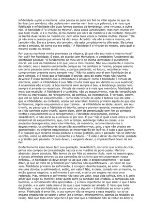 infidelidade supõe a memória: uma pessoa só pode ser fiel ou infiel àquilo de que se
lembra (um amnésico não poderia nem manter nem trair sua palavra), e é nisso que
fidelidade e infidelidade são duas formas opostas da lembrança, uma virtuosa, a outra
não. A fidelidade é “a virtude do Mesmo”, dizia ainda Jankélévitch; mas num mundo em
que tudo muda, e é o mundo, só há mesmo por obra da memória e da vontade. Ninguém
se banha duas vezes no mesmo rio, nem ama duas vezes a mesma mulher. Pascal: “Ele
já não ama a pessoa que amava há dez anos. Acredito: ela não é mais a mesma, ele
também não. Ele era jovem, ela também; ela está completamente diferente. Ele talvez
ainda a amasse, tal como ela era então.” A fidelidade é a virtude do mesmo, pela qual o
mesmo existe ou resiste.
Por que eu manteria minha promessa da véspera, já que não sou mais o mesmo hoje?
Por quê? Por fidelidade. É esse, de acordo com Montaigne, o verdadeiro fundamento da
identidade pessoal: “O fundamento de meu ser e de minha identidade é puramente
moral: ele está na fidelidade à fé que jurei a mim mesmo. Não sou realmente o mesmo
de ontem; sou o mesmo unicamente porque eu me confesso o mesmo, porque assumo
um certo passado como sendo meu, e porque pretendo, no futuro, reconhecer meu
compromisso presente como sempre meu.” Não há sujeito moral sem fidelidade de si
para consigo, e é nisso que a fidelidade é devida: pois de outro modo não haveria
deveres! É nisso também que a infidelidade é possível: como a fidelidade é virtude da
memória, assim a infidelidade é sua falta (muito mais que seu defeito ou sua ausência).
A anamnésia não é tudo: a boa memória nem sempre é boa, a lembrança precisa nem
sempre é amante ou respeitosa. Virtude de memória é mais que memória; fidelidade é
mais que exatidão. A fidelidade é o contrário, não do esquecimento, mas da versatilidade
frívola ou interessada, do renegamento, da perfídia, da inconstância. É verdade, porém,
que ela se opõe ao esquecimento – como toda virtude se opõe à ladeira que ela sobe -,
que a infidelidade, ao contrário, acaba por acarretar: traímos primeiro aquilo de que nos
lembramos, depois esquecemos o que traímos... A infidelidade se abole, assim, em seu
triunfo, ao passo que a fidelidade só triunfa, sempre provisoriamente, recusando abolir-
se (não conhece outro triunfo, quero dizer, além da perpetuação sem fim do combate
contra o esquecimento ou o renegamento). Fidelidade desesperada, escreve
Jankélévitch, e não serei eu a censurá-lo por isso. É que “não é igual a luta entre a maré
irresistível do esquecimento, que, com o tempo, submerge todas as coisas, e os
protestos desesperados, mas intermitentes, da memória; recomendando-nos o
esquecimento, os professores de perdão aconselham-nos, pois, o que não precisa ser
aconselhado: os próprios esquecidiços se encarregarão de fazê-lo, é tudo o que querem.
É o passado que reclama nossa piedade e nossa gratidão, pois o passado não se defende
sozinho, como se defendem o presente e o futuro...” É este o dever da memória: piedade
e gratidão pelo passado. O duro dever, o exigente dever, o imprescritível dever de ser
fiel!
Evidentemente esse dever tem sua gradação. Jankélévitch, no texto que acabo de citar,
pensa nos campos de concentração nazista e no martírio do povo judeu. Martírio
absoluto: dever absoluto. Não temos de ser fiéis ao mesmo título, nem no mesmo grau,
a nossos primeiros amores ou aos campeões de ciclismo que entusiasmaram nossa
infância... A fidelidade só deve dirigir-se ao que vale, e proporcionalmente – se ouso
dizer, já que se trata de grandezas por natureza não-quantificáveis – ao valor do que
vale. Fidelidade primeiro ao sofrimento, à coragem desinteressada, ao amor... Assalta-
me uma dúvida: o sofrimento é, então, um valor? Não, é claro, tomado em si mesmo, ou
então apenas negativo: o sofrimento é um mal, e seria um engano ver nele uma
redenção. Mas, embora o sofrimento não seja um valor, toda vida sofrida, sim, o é, pelo
amor que exige ou merece: amar quem sofre (a caridade dos cristãos, a compaixão dos
budistas, a commiseratio dos spinozistas...) é mais importante do que amar o que é belo
ou grande, e o valor nada mais é do que o que merece ser amado. É nisso que toda
fidelidade – seja ela fidelidade a um valor ou a alguém – é fidelidade ao amor e pelo
amor. Fidelidade é amor fiel, o uso comum não se engana a esse respeito, ou só se
engana enganando-se sobre o amor (se o limitar, erroneamente, apenas às relações do
casal). Não que todo amor seja fiel (é por isso que a fidelidade não se reduz ao amor);
 