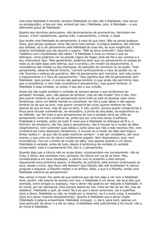 mas toda fidelidade é amante, sempre (fidelidade no ódio não é fidelidade, mas rancor
ou perseguição), e boa por isso, amável por isso. Fidelidade, pois, à fidelidade – e aos
diferentes graus de fidelidade!
Quanto aos domínios particulares, não terminaríamos de enumerá-los. Permitam-me
evocar, e bem rapidamente, apenas três: o pensamento, a moral, o casal.
Que existe uma fidelidade do pensamento, é mais do que claro. Não se pensa qualquer
coisa, pois pensar qualquer coisa não seria mais pensar. A própria dialética, tão cômoda
aos sofistas, só é um pensamento pela fidelidade às suas leis, às suas exigências, à
própria contradição que ela assume e supera. “Não se deve confundir”, dizia Sartre,
“dialética com o borboletear das idéias.” A fidelidade é mais ou menos o que as
distingue, como podemos ver na grande Lógica de Hegel, toda ela fiel a seu começo e a
seu improvável rigor. Mais geralmente, podemos dizer que um pensamento só escapa do
nada ou do bate-papo pelo esforço, que o constitui, em resistir ao esquecimento, à
inconstância das modas ou dos interesses, às seduções do momento ou do poder. Todo
pensamento, observa Marcel Conche, “correrá continuamente o risco de perder-se, se
não fizermos o esforço de guardá-lo. Não há pensamento sem memória, sem luta contra
o esquecimento e o risco de esquecimento.” Isso significa que não há pensamento sem
fidelidade: para pensar, é preciso não apenas lembrar (o que ainda não permitiria mais
que a consciência, e nem toda consciência é pensamento), mas querer lembrar. A
fidelidade é essa vontade, ou antes, é seu ato e sua virtude.
Acaso ela não supõe também a vontade de sempre pensar o que lembramos ter
pensado? Vontade, pois, não apenas de lembrar, mas de não mudar? Sim e não. Sim,
pois querer lembrar-se de um pensamento seria inútil se este só devesse valer como
lembrança, como um bibelô mental ou conceitual: ser fiel a suas idéias é não apenas
lembrar-se de que as teve, mas querer conservá-las vivas (querer lembrar-se não
apenas de que as teve, mas de que as tem). E não, porém, porque querer conservá-las à
força seria recusar submetê-las, se necessário, à prova da discussão, da experiência ou
da reflexão: ser fiel mais a seus pensamentos do que à verdade seria ser infiel ao
pensamento como tal e condenar-se, ainda que por uma boa causa, à sofística.
Fidelidade à verdade, antes de tudo! É nisso que a fidelidade se distingue da fé e, a
fortiriori, do fanatismo. Ser fiel, para o pensamento, não é recusar-se a mudar de idéia
(dogmatismo), nem submeter suas idéias a outra coisa que não a elas mesmas (fé), nem
considerá-las como absolutos (fanatismo); é recusar-se a mudar de idéia sem boas e
fortes razões e – já que não se pode examinar sempre – é dar por verdadeiro, até novo
exame, o que uma vez foi clara e solidamente julgado. Nem dogmatismo, pois, nem
inconstância. Tem-se o direito de mudar de idéia, mas apenas quando é um dever.
Fidelidade à verdade, antes de tudo, depois à lembrança da verdade (à verdade
conservada): este é o pensamento fiel, isto é, o pensamento.
Quando digo que a ciência não se ocupa disso, compreendam-me corretamente: não se
trata, é óbvio, dos cientistas nem, portanto, da ciência em via de se fazer. Mas,
considerando-a em seus resultados, a ciência vive no presente e está sempre
esquecendo seus primeiros passos. A filosofia, ao contrário, está sempre continuando os
seus, desde o início. Que físico relê Newton? Que filósofo não relê Aristóteles? A ciência
progride e esquece; a filosofia medita e se lembra. Aliás, o que é a filosofia, senão uma
fidelidade extrema ao pensamento?
Mas vamos à moral. Faz parte da sua essência que ela tem algo a ver com a fidelidade.
Kant, porém, não estaria de acordo com isso: a fidelidade é um dever, ele teria dito (por
exemplo, entre amigos ou esposos), mas o dever não poderia ser reduzido à fidelidade. A
lei moral, por ser atemporal, está sempre diante de nós; trata-se não de ser fiel, mas de
obedecer. Fidelidade a quê, de resto? Se é ao que o dever prescreve, ela é supérflua
(pois o dever, fidelidade ou não, se impõe por si mesmo); se é a outra coisa, é acessória
(pois só o dever importa absolutamente). Quanto à fidelidade que o dever impõe
(fidelidade à palavra empenhada, fidelidade conjugal...), ela é, para Kant, apenas um
caso particular do dever e a ele se reduz. A fidelidade está subordinada à lei moral; não a
lei moral à fidelidade.
 
