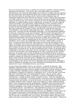 Sim, se é que há uma lei moral, no sentido em que Kant a entende: universal, absoluta,
atemporal, incondicional... Se é que há, pois, uma razão prática, que comanda
absolutamente, sem nenhuma preocupação com o tempo ou o espaço. Mas que sabemos
de uma razão assim? Que experiência temos dela? E quem pode acreditar nela, hoje em
dia? Kant teria razão se houvesse uma lei moral universal e absoluta, logo um
fundamento objetivo da moral. Mas não os conheço, e é esse o destino que nossa época
nos impõe, parece-me: termos de ser morais sem já crermos na verdade (absoluta) da
moral. Em nome de que, pois, sermos virtuosos? Em nome da fidelidade: por fidelidade à
fidelidade! É o espírito judaico contra a razão alemã, se quisermos, e só ele é capaz de
salvá-la da barbárie. Que ingenuidade, objetaria Bergson a Kant, pretender fundar a
moral sobre o culto da razão, em outras palavras, na prática, sobre o respeito ao
princípio de não-contradição! Cavaillès, como grande lógico que era, dirá a mesma coisa.
Que uma moral deva ser razoável, é óbvio, pois deve ser universal (em todo caso,
universalizável); mas nenhuma razão basta para tanto: “Diante de uma tendência um
pouco forte, o princípio de não-contradição nada pode, e as mais fulgurantes evidências
se atenuam. A geometria nunca salvou ninguém.” Não há virtude more geometrico. Em
que a barbárie é menos coerente do que a civilização? A avareza menos lógica que a
generosidade? E, ainda que fossem, em que isso é um argumento contra a barbárie ou a
avareza? Evidentemente, não se trata de renunciar à razão, pois o espírito não
sobreviveria a isso. Trata-se simplesmente de não confundir a razão, que é fidelidade ao
verdadeiro, com a moral, que é fidelidade à lei e ao amor. Ambas podem ir de par, é
claro, e é isso que chamo de espírito. Mas razão e moral nem por isso deixam de ser
duas, e irredutíveis uma à outra. Em outras palavras, a moral não é verdadeira, mas é
válida: ela é objeto não de conhecimento (pelo menos o conhecimento que podemos ter
dela é incapaz de exibir seu valor), mas de vontade. Não atemporal, mas histórica. Não à
nossa frente, mas atrás de nós. Se não há fundamento para a moral, se não pode haver,
a fidelidade é o que faz as vezes dele. Por ela, submetemo-nos não à atemporalidade de
uma lei moral universal, mas à historicidade de um valor, à presença em nós, sempre
particular, do passado, quer se trate do passado da humanidade em geral (a cultura, a
civilização: o que nos separa da barbárie), quer se trate, em particular, de nosso passado
pessoal ou daquele de nossos pais (o superego de Freud, a educação de cada um: o que
separa nossa moral da moral dos outros). Fidelidade à lei, não como divina mas como
humana, não como lei universal mas como particular (mesmo que essa lei seja
universalizável, e deve sê-lo), não como lei atemporal mas como histórica: fidelidade à
história, fidelidade à civilização e às Luzes, fidelidade à humanidade do homem! Não se
trata de trair o que a humanidade fez de si, que nos fez.
A moral começa pela polidez, dizia eu; ela continua – mudando de natureza – pela
fidelidade. Fazemos primeiro o que se faz; depois, impomo-nos o que se deve fazer.
Primeiro respeitamos as boas maneiras, depois as boas ações. Os bons costumes, depois
a própria bondade. Fidelidade ao amor recebido, ao exemplo admirado, à confiança
manifestada, à exigência, à paciência, à impaciência, à lei… O amor da mãe, a lei do pai.
Não estou inventando nada, mas esquematizando muito. Cada um, porém, sabe o
bastante a esse respeito. O dever, a proibição, o remorso, a satisfação de ter agido
corretamente, a vontade de fazer direito, o respeito ao outro… Tudo isso “depende, no
mais alto grau, da educação”, como dizia Spinoza, o que não é motivo para dispensá-lo!
É apenas moral, sem dúvida, e a moral não é tudo, e a moral não é o essencial (o amor e
a verdade importam mais). Contudo, quem, fora o sábio ou o santo, poderia prescindir
dela? E como ela poderia prescindir da fidelidade? A fidelidade está no princípio de toda
moral; ela é o contrário da “derrubada de todos os valores”, a qual deveria derrubar
também a fidelidade, e não o pode, e se julga por isso. “Queremos ser herdeiros de toda
a moralidade anterior”, dizia Nietzsche, “não pretendemos começar com novos gastos.
Toda nossa ação nada mais é que uma moralidade em revolta contra sua forma
anterior.” Essa revolta e essa herança são, mais uma vez, fidelidade. E temos mesmo de
nos revoltar? Contra quem? Contra Sócrates? Contra Epicteto? Contra o Cristo dos
Evangelhos? Contra Montaigne? Contra Spinoza? Quem poderia? Quem quereria? Como
não ver que são, no essencial, fiéis, uns e outros, aos mesmos valores, aos quais só se
poderia renunciar renunciando à humanidade? “Não vim abolir, mas realizar…” Palavra de
 