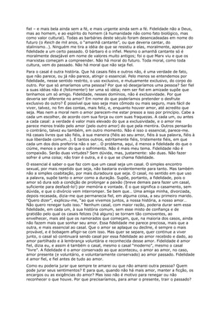 fiel – e mais bela ainda sem a fé, e mais urgente ainda sem a fé. Fidelidade não a Deus,
mas ao homem, e ao espírito do homem (à humanidade não como fato biológico, mas
como valor cultural). Todas as barbáries deste século foram desencadeadas em nome do
futuro (o Reich de mil anos, o “amanhã cantante”, ou que deveria cantar, do
stalinismo…). Ninguém me tira a idéia de que se resistiu a elas, moralmente, apenas por
fidelidade a um certo passado. O bárbaro é o infiel. Mesmo o amanhã cantante só é
moralmente desejável em nome de valores muito antigos; foi o que Marx viu e que os
marxistas começam a compreender. Não há moral do futuro. Toda moral, como toda
cultura, vem do passado. Não há moral que não seja fiel.
Para o casal é outra história. Que há casais fiéis e outros não, é uma verdade de fato,
que não parece, ou já não parece, atingir o essencial. Pelo menos se entendemos por
fidelidade, nesse sentido restrito, o uso exclusivo, e mutuamente exclusivo, do corpo do
outro. Por que só amaríamos uma pessoa? Por que só desejaríamos uma pessoa? Ser fiel
a suas idéias não é (felizmente!) ter uma só idéia; nem ser fiel em amizade supõe que
tenhamos um só amigo. Fidelidade, nesses domínios, não é exclusividade. Por que
deveria ser diferente no amor? Em nome do que poderíamos pretender o desfrute
exclusivo do outro? É possível que isso seja mais cômodo ou mais seguro, mais fácil de
viver, talvez, no fim das contas, mais feliz, e, enquanto houver amor, até acredito que
seja. Mas nem a moral nem o amor parecem-me estar presos a isso por princípio. Cabe a
cada um escolher, de acordo com sua força ou com suas fraquezas. A cada um, ou antes
a cada casal: a verdade é valor mais elevado do que a exclusividade, e o amor me
parece menos traído pelo amor (pelo outro amor) do que pela mentira. Outros pensarão
o contrário, talvez eu também, em outro momento. Não é isso o essencial, parece-me.
Há casais livres que são fiéis, à sua maneira (fiéis ao seu amor, fiéis à sua palavra, fiéis à
sua liberdade comum…). E tantos outros, estritamente fiéis, tristemente fiéis, em que
cada um dos dois preferiria não o ser… O problema, aqui, é menos a fidelidade do que o
ciúme, menos o amor do que o sofrimento. Não é mais meu tema. Fidelidade não é
compaixão. Serão duas virtudes? Sem dúvida, mas, justamente: são duas. Não fazer
sofrer é uma coisa; não trair é outra, e é o que se chama fidelidade.
O essencial é saber o que faz com que um casal seja um casal. O simples encontro
sexual, por mais repetido que seja, não bastaria evidentemente para tanto. Mas também
não a simples coabitação, por mais duradoura que seja. O casal, no sentido em que uso
a palavra, supõe tanto o amor como a duração. Supõe, portanto, a fidelidade, pois o
amor só dura sob a condição de prolongar a paixão (breve demais para fazer um casal,
suficiente para desfazê-lo!) por memória e vontade. É o que significa o casamento, sem
dúvida, e que o divórcio vem interromper. Se bem que… Uma amiga minha, divorciada,
depois recasada, dizia-me que permanecia fiel, em alguma coisa, a seu primeiro marido.
“Quero dizer”, explicou-me, “ao que vivemos juntos, a nossa história, a nosso amor…
Não quero renegar tudo isso.” Nenhum casal, com maior razão, poderia durar sem essa
fidelidade, em cada um, à sua história comum, sem esse misto de confiança e de
gratidão pelo qual os casais felizes (há alguns) se tornam tão comoventes, ao
envelhecer, mais até que os namorados que começam, que, na maioria dos casos, ainda
não fazem mais que sonhar seu amor. Essa fidelidade me parece preciosa, mais que a
outra, e mais essencial ao casal. Que o amor se aplaque ou decline, é sempre o mais
provável, e é bobagem afligir-se com isso. Mas quer se separe, quer continue a viver
junto, o casal só continuará sendo casal por essa fidelidade ao amor recebido e dado, ao
amor partilhado e à lembrança voluntária e reconhecida desse amor. Fidelidade é amor
fiel, dizia eu, e assim é também o casal, mesmo o casal “moderno”, mesmo o casal
“livre”. A fidelidade é o amor conservado ao que aconteceu, o amor ao amor, no caso,
amor presente (e voluntário, e voluntariamente conservado) ao amor passado. Fidelidade
é amor fiel, e fiel antes de tudo ao amor.
Como eu poderia jurar que sempre te amarei ou que não amarei outra pessoa? Quem
pode jurar seus sentimentos? E para que, quando não há mais amor, manter a ficção, os
encargos ou as exigências do amor? Mas isso não é motivo para renegar ou não
reconhecer o que houve. Por que precisaríamos, para amar o presente, trair o passado?
 