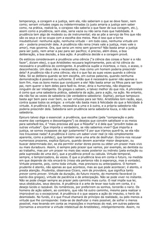 temperança, a coragem e a justiça, sem ela, não saberiam o que se deve fazer, nem
como; seriam virtudes cegas ou indeterminadas (o justo amaria a justiça sem saber
como, na prática, realizá-la, o corajoso não saberia o que fazer de sua coragem, etc.),
assim como a prudência, sem elas, seria vazia ou não seria mais que habilidade. A
prudência tem algo de modesto ou de instrumental; ela se põe a serviço de fins que não
são os seus e só se ocupa com a escolha dos meios. Mas é isso que a torna
insubstituível: nenhuma ação, nenhuma virtude – em todo caso, nenhuma virtude em
ato – poderia prescindir dela. A prudência não reina (mais vale a justiça, mais vale o
amor), mas governa. Ora, que seria um reino sem governo? Não basta amar a justiça
para ser justo, nem amar a paz para ser pacífico; é preciso, além disso, a boa
deliberação, a boa decisão, a boa ação. A prudência decide e a coragem provê.
Os estóicos consideravam a prudência uma ciência (“a ciência das coisas a fazer e a não
fazer”, diziam eles), o que Aristóteles recusara legitimamente, pois só há ciência do
necessário e prudência do contingente. A prudência supõe a incerteza, o risco, o acaso, o
desconhecido. Um deus não a necessitaria; mas como um homem poderia prescindir
dela? A prudência não é uma ciência; ela é o que faz as suas vezes quando a ciência
falta. Só se delibera quando se tem escolha, em outras palavras, quando nenhuma
demonstração é possível ou suficiente. É então que é necessário querer não apenas o
bom fim, mas os bons meios que conduzem a ele! Não basta amar os filhos para ser bom
pai, nem querer o bem deles para fazê-lo. Amar, diria o humorista, não dispensa
ninguém de ser inteligente. Os gregos o sabiam, e talvez melhor do que nós. A phronésis
é como que uma sabedoria prática, sabedoria da ação, para a ação, na ação. No entanto,
ela não faz as vezes de sabedoria (de verdadeira sabedoria: Sophia), porque tampouco
basta agir bem para viver bem, ou ser virtuoso para ser feliz. Aristóteles tem razão, aqui,
contra quase todos os antigos: a virtude não basta mais à felicidade do que a felicidade à
virtude. A prudência é, porém, necessária a uma e à outra, e a própria sabedoria não
poderia prescindir dela. Sabedoria sem prudência seria sabedoria louca, e não seria
sabedoria.
Epicuro talvez diga o essencial: a prudência, que escolhe (pela “comparação e pelo
exame das vantagens e desvantagens”) os desejos que convém satisfazer e os meios
para satisfazê-los, é “mais preciosa até que a filosofia” e é dela que “provêm todas as
outras virtudes”. Que importa o verdadeiro, se não sabemos viver? Que importa a
justiça, se somos incapazes de agir justamente? E por que iríamos querê-la, se ela não
nos trouxesse nada? A prudência é como um saber-viver real (e não simplesmente
aparente, como a polidez), que também seria uma arte de desfrutar. Ocorre-nos recusar
numerosos prazeres, explica Epicuro, quando devem acarretar maior desprazer, ou
buscar determinada dor, se ela permitir evitar dores piores ou obter um prazer mais vivo
ou mais duradouro. Assim, é sempre pelo prazer que vamos, por exemplo, ao dentista ou
ao trabalho, mas por um prazer no mais das vezes posterior ou indireto (pela evitação ou
pela supressão de uma dor), que a prudência prevê ou calcula. Virtude temporal,
sempre, e temporizadora, às vezes. É que a prudência leva em conta o futuro, na medida
em que depende de nós encará-lo (nisso ela pertence não à esperança, mas à vontade).
Virtude presente, pois, como toda virtude, mas previsora ou antecipadora. O homem
prudente é atento, não apenas ao que acontece, mas ao que pode acontecer; é atento, e
presta atenção. Prudentia, observava Cícero, vem de providere, que significa tanto
prever como prover. Virtude da duração, do futuro incerto, do momento favorável (o
kairós dos gregos), virtude de paciência e de antecipação. Não se pode viver no instante.
Não se pode chegar sempre ao prazer pelo caminho mais curto. O real impõe sua lei,
seus obstáculos, seus desvios. A prudência é a arte de levar isso tudo em conta, é o
desejo lúcido e razoável. Os românticos, por preferirem os sonhos, torcerão o nariz. Os
homens de ação sabem, ao contrário, que não há outro caminho, mesmo para realizar o
improvável ou o excepcional. A prudência é o que separa a ação do impulso, o herói do
desmiolado. No fundo, é o que Freud chamará de princípio da realidade, ou pelo menos a
virtude que lhe corresponde: trata-se de desfrutar o mais possível, de sofrer o menos
possível, mas levando em conta as imposições e incertezas do real, em outras palavras
(tornamos a encontrar a virtude intelectual de Aristóteles), inteligentemente. Assim, no
 