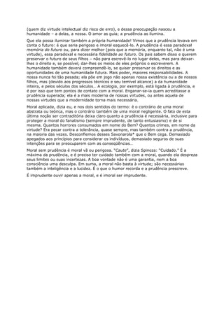 (quem diz virtude intelectual diz risco de erro), e dessa preocupação nasceu a
humanidade – a delas, a nossa. O amor as guia; a prudência as ilumina.
Que ela possa iluminar também a própria humanidade! Vimos que a prudência levava em
conta o futuro: é que seria perigoso e imoral esquecê-lo. A prudência é essa paradoxal
memória do futuro ou, para dizer melhor (pois que a memória, enquanto tal, não é uma
virtude), essa paradoxal e necessária fidelidade ao futuro. Os pais sabem disso e querem
preservar o futuro de seus filhos – não para escrevê-lo no lugar deles, mas para deixar-
lhes o direito e, se possível, dar-lhes os meios de eles próprios o escreverem. A
humanidade também deverá compreendê-lo, se quiser preservar os direitos e as
oportunidades de uma humanidade futura. Mais poder, maiores responsabilidades. A
nossa nunca foi tão pesada; ela põe em jogo não apenas nossa existência ou a de nossos
filhos, mas (devido aos progressos técnicos e seu temível alcance) a da humanidade
inteira, e pelos séculos dos séculos… A ecologia, por exemplo, está ligada à prudência, e
é por isso que tem pontos de contato com a moral. Enganar-se-ia quem acreditasse a
prudência superada; ela é a mais moderna de nossas virtudes, ou antes aquela de
nossas virtudes que a modernidade torna mais necessária.
Moral aplicada, dizia eu, e nos dois sentidos do termo: é o contrário de uma moral
abstrata ou teórica, mas o contrário também de uma moral negligente. O fato de esta
última noção ser contraditória deixa claro quanto a prudência é necessária, inclusive para
proteger a moral do fanatismo (sempre imprudente, de tanto entusiasmo) e de si
mesma. Quantos horrores consumados em nome do Bem? Quantos crimes, em nome da
virtude? Era pecar contra a tolerância, quase sempre, mas também contra a prudência,
na maioria das vezes. Desconfiemos desses Savonarola* que o Bem cega. Demasiado
apegados aos princípios para considerar os indivíduos, demasiado seguros de suas
intenções para se preocuparem com as conseqüências…
Moral sem prudência é moral vã ou perigosa. “Caute”, dizia Spinoza: “Cuidado.” É a
máxima da prudência, e é preciso ter cuidado também com a moral, quando ela despreza
seus limites ou suas incertezas. A boa vontade não é uma garantia, nem a boa
consciência uma desculpa. Em suma, a moral não basta à virtude; são necessárias
também a inteligência e a lucidez. É o que o humor recorda e a prudência prescreve.
É imprudente ouvir apenas a moral, e é imoral ser imprudente.
 