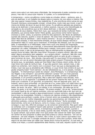 assim como esta é um meio para a felicidade. Ser temperante é poder contentar-se com
pouco; mas não é o pouco que importa: é o poder, e é o contentamento.
A temperança – como a prudência e como todas as virtudes, talvez – pertence, pois, à
arte de desfrutar; é um trabalho do desejo sobre si mesmo, do vivo sobre si mesmo. Ela
não visa superar nossos limites, mas respeitá-los. É uma ocorrência entre outras do que
Foucault chamava a preocupação consigo: virtude ética, muito mais que moral, e que é
menos do âmbito do dever do que do bom senso. É a prudência aplicada aos prazeres;
trata-se de desfrutar o mais possível, o melhor possível, mas por uma intensificação da
sensação ou da consciência que se tem desse desfrutar, e não pela multiplicação
indefinida de seus objetos. Pobre Dom Juan, que necessita de tantas mulheres! Pobre
alcoólatra, que precisa beber tanto! Pobre glutão, que precisa comer tanto! Epicuro
ensinava a sentir, antes, os prazeres conforme eles aparecem, tão fáceis de satisfazer,
quando são naturais, quanto o corpo de aplacar. Há coisa mais simples do que matar a
sede? Mais fácil de satisfazer – salvo miséria extrema – do que um estômago ou um
sexo? Mais limitada, e mais felizmente limitada, do que nossos desejos naturais e
necessários? Não é o corpo que é insaciável. A ilimitação dos desejos, que nos condena à
falta, à insatisfação ou à infelicidade, nada mais é que uma doença da imaginação.
Temos sonhos maiores que a barriga, e censuramos absurdamente nossa barriga por sua
pequenez! Já o sábio “estabelece limites para o desejo, como para o temor”: são os
limites do corpo, e são os da temperança. Mas os intemperantes os desprezam ou
querem livrar-se deles. Não têm mais fome? Provocam o próprio vômito. Não têm mais
sede? Alguns amendoins bem salgados – ou o próprio álcool – resolvem. Não têm mais
vontade de fazer amor? Alguma revista pornográfica dará um jeito de pôr a máquina
para funcionar de novo… Sem dúvida, mas para quê? E a que preço? Ei-los prisioneiros
do prazer, em vez de serem liberados dele (pelo próprio prazer)! Prisioneiros da falta, a
tal ponto que, na saciedade, acaba por lhes faltar! Que tristeza, dizem então, não ter
mais fome nem sede de nenhum tipo… É que eles querem mais, sempre mais, e não
sabem se contentar, nem mesmo com o excesso! É por isso que os desregrados são
tristes; é por isso que os alcoólatras são infelizes; e o que há de mais sinistro do que um
glutão empanturrado? “Comi demais”, diz ele refestelando-se, e ei-lo pesado, inchado,
esgotado… “A intemperança é peste da volúpia”, dizia Montaigne, “e a temperança não é
seu flagelo: é seu tempero”, que permite saborear o prazer “em sua mais graciosa
doçura”. Já faz assim o gourmet que, ao contrário do glutão, prefere a qualidade à
quantidade. É um primeiro progresso. Mas o sábio tem objetivo mais elevado, mais
próximo de si ou do essencial: a qualidade de seu prazer importa-lhe mais do que a do
prato que o ocasiona. É um gourmet, se quisermos, mas em segundo grau, que, no
entanto, seria o grau primordial: um gourmet de si ou, antes (pois o eu nada mais é que
um prato como outro qualquer), da vida, do prazer anônimo e impessoal de comer, de
beber, de sentir, de amar… Não é um esteta, é um conhecedor. Ele sabe que só há
prazer do gosto, e só há gosto do desejo: “Os pratos simples”, diz-se ele, “proporcionam
um prazer igual ao de um regime suntuoso, uma vez suprimida toda a dor que vem da
necessidade; e pão de cevada e água proporcionam o prazer extremo, quando alguém os
leva à boca na necessidade. Portanto, o costume de regimes simples e não-dispendiosos
é adequado para perfazer a saúde, torna o homem ativo nas ocupações essenciais da
vida, coloca-nos em melhor disposição quando nos aproximamos, por intervalos, dos
alimentos custosos, e deixa-nos sem temor diante da fortuna.” Numa sociedade
desenvolvida, como era a de Epicuro, como é a nossa, o que é necessário é fácil de
conseguir; o que não, difícil de conseguir ou de conservar serenamente. Mas quem sabe
se contentar com o necessário? Quem sabe apreciar o supérfluo apenas quando este se
apresenta? Somente o sábio, talvez. A temperança intensifica seu prazer, quando o
prazer está presente, e faz as vezes deste, quando não está. Portanto, ele sempre está,
ou quase sempre. Que prazer estar vivo! Que prazer não carecer de nada! Que prazer
ser senhor de seus prazeres! O sábio epicurista pratica a cultura intensiva – em vez de
extensiva – de suas volúpias. O melhor, não o mais, é o que o atrai e que basta à sua
felicidade. Ele vive com “o coração contente de pouco”, como dirá Lucrécio, ainda mais
seguro do seu bem-estar por saber que “desse pouco nunca há penúria”, ou que esta, se
viesse a se impor, o curaria rapidamente dela mesma, e de tudo. Aquele a quem a vida
 