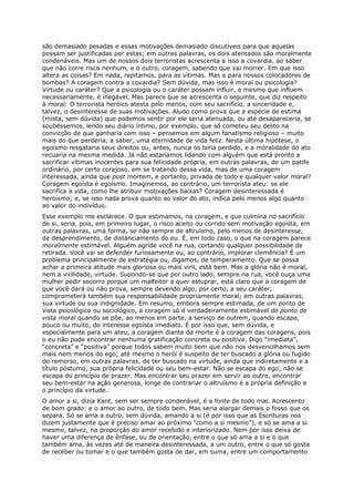 são demasiado pesadas e essas motivações demasiado discutíveis para que aquelas
possam ser justificadas por estas; em outras palavras, os dois atentados são moralmente
condenáveis. Mas um de nossos dois terroristas acrescenta a isso a covardia, ao saber
que não corre risco nenhum, e o outro, coragem, sabendo que vai morrer. Em que isso
altera as coisas? Em nada, repitamos, para as vítimas. Mas e para nossos colocadores de
bombas? A coragem contra a covardia? Sem dúvida, mas isso é moral ou psicologia?
Virtude ou caráter? Que a psicologia ou o caráter possam influir, e mesmo que influem
necessariamente, é inegável. Mas parece que se acrescenta o seguinte, que diz respeito
à moral: O terrorista heróico atesta pelo menos, com seu sacrifício, a sinceridade e,
talvez, o desinteresse de suas motivações. Aludo como prova que a espécie de estima
(mista, sem dúvida) que podemos sentir por ele seria atenuada, ou até desapareceria, se
soubéssemos, lendo seu diário íntimo, por exemplo, que só cometeu seu delito na
convicção de que ganharia com isso – pensemos em algum fanatismo religioso – muito
mais do que perderia, a saber, uma eternidade de vida feliz. Nesta última hipótese, o
egoísmo resgataria seus direitos ou, antes, nunca os teria perdido, e a moralidade do ato
recuaria na mesma medida. Já não estaríamos lidando com alguém que está pronto a
sacrificar vítimas inocentes para sua felicidade própria, em outras palavras, de um patife
ordinário, por certo corajoso, em se tratando dessa vida, mas de uma coragem
interessada, ainda que post mortem, e portanto, privada de todo e qualquer valor moral?
Coragem egoísta é egoísmo. Imaginemos, ao contrário, um terrorista ateu: se ele
sacrifica a vida, como lhe atribuir motivações baixas? Coragem desinteressada é
heroísmo; e, se isso nada prova quanto ao valor do ato, indica pelo menos algo quanto
ao valor do indivíduo.
Esse exemplo me esclarece. O que estimamos, na coragem, e que culmina no sacrifício
de si, seria, pois, em primeiro lugar, o risco aceito ou corrido sem motivação egoísta, em
outras palavras, uma forma, se não sempre de altruísmo, pelo menos de desinteresse,
de desprendimento, de distanciamento do eu. É, em todo caso, o que na coragem parece
moralmente estimável. Alguém agride você na rua, cortando qualquer possibilidade de
retirada. Você vai se defender furiosamente ou, ao contrário, implorar clemência? É um
problema principalmente de estratégia ou, digamos, de temperamento. Que se possa
achar a primeira atitude mais gloriosa ou mais viril, está bem. Mas a glória não é moral,
nem a virilidade, virtude. Supondo-se que por outro lado, sempre na rua, você ouça uma
mulher pedir socorro porque um malfeitor a quer estuprar, está claro que a coragem de
que você dará ou não prova, sempre devendo algo, por certo, a seu caráter,
comprometerá também sua responsabilidade propriamente moral; em outras palavras,
sua virtude ou sua indignidade. Em resumo, embora sempre estimada, de um ponto de
vista psicológico ou sociológico, a coragem só é verdadeiramente estimável do ponto de
vista moral quando se põe, ao menos em parte, a serviço de outrem, quando escapa,
pouco ou muito, do interesse egoísta imediato. É por isso que, sem dúvida, e
especialmente para um ateu, a coragem diante da morte é a coragem das coragens, pois
o eu não pode encontrar nenhuma gratificação concreta ou positiva. Digo “imediata”,
“concreta” e “positiva” porque todos sabem muito bem que não nos desvencilhamos sem
mais nem menos do ego; até mesmo o herói é suspeito de ter buscado a glória ou fugido
do remorso, em outras palavras, de ter buscado na virtude, ainda que indiretamente e a
título póstumo, sua própria felicidade ou seu bem-estar. Não se escapa do ego; não se
escapa do princípio de prazer. Mas encontrar seu prazer em servir ao outro, encontrar
seu bem-estar na ação generosa, longe de contrariar o altruísmo é a própria definição e
o princípio da virtude.
O amor a si, dizia Kant, sem ser sempre condenável, é a fonte de todo mal. Acrescento
de bom grado: e o amor ao outro, de todo bem. Mas seria alargar demais o fosso que os
separa. Só se ama a outro, sem dúvida, amando a si (é por isso que as Escrituras nos
dizem justamente que é preciso amar ao próximo “como a si mesmo”), e só se ama a si
mesmo, talvez, na proporção do amor recebido e interiorizado. Nem por isso deixa de
haver uma diferença de ênfase, ou de orientação, entre o que só ama a si e o que
também ama, às vezes até de maneira desinteressada, a um outro, entre o que só gosta
de receber ou tomar e o que também gosta de dar, em suma, entre um comportamento
 