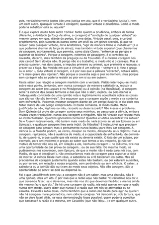 pois, verdadeiramente justos (de uma justiça em ato, que é a verdadeira justiça), nem
um nem outro. Qualquer virtude é coragem; qualquer virtude é prudência. Como o medo
poderia substituir esta ou aquela?
É o que explica muito bem santo Tomás: tanto quanto a prudência, embora de forma
diferente, a fortitudo (a força de alma, a coragem) é “condição de qualquer virtude” ao
mesmo tempo em que, diante do perigo, é uma delas. Virtude geral, pois, e cardeal
propriamente, pois suporta as outras como um pivô ou um gonzo (cardo), já que se
requer para qualquer virtude, dizia Aristóteles, “agir de maneira firme e inabalável” (é o
que podemos chamar de força de alma); mas também virtude especial (que chamamos
de coragem, estritamente), que permite, como dizia Cícero, “enfrentar os perigos e
suportar os labores”. Porque a coragem, notemos de passagem, é o contrário da
covardia, decerto, mas também da preguiça ou da frouxidão. É a mesma coragem nos
dois casos? Sem dúvida não. O perigo não é o trabalho; o medo não é o cansaço. Mas é
preciso superar, nos dois casos, o impulso primeiro ou animal, que preferiria o repouso, o
prazer ou a fuga. Na medida em que a virtude é um esforço – sempre o é, fora a graça
ou o amor -, toda virtude é coragem, e é por isso que a palavra “covarde”, notava Alain,
é “a mais grave das injúrias”. Não porque a covardia seja o pior no homem, mas porque
sem coragem não se poderia resistir ao pior em si ou em outrem.
Resta saber que relação a coragem mantém com a verdade. Platão interrogou-se muito
sobre esse ponto, tentando, sem nunca conseguir de maneira satisfatória, reduzir a
coragem ao saber (no Laques e no Protágoras) ou à opinião (na República). A coragem
seria “a ciência das coisas temíveis e das que não o são”, explica, ou pelo menos a
“salvaguarda constante de uma opinião reta e legitimamente acreditada sobre as coisas
que são ou não são temíveis”. Era esquecer que a coragem supõe o medo e se contenta
com enfrentá-lo. Podemos mostrar coragem diante de um perigo ilusório; e ela pode nos
faltar diante de um perigo comprovado. O medo comanda. O medo basta. Medo
justificado ou não, legítimo ou não, razoado ou desarrazoado? Não é esse o problema.
Dom Quixote dá prova de coragem contra seus moinhos, ao passo que a ciência, embora
muitas vezes tranqüilize, nunca deu coragem a ninguém. Não há virtude que resista mais
ao intelectualismo. Quantos ignorantes heróicos? Quantos eruditos covardes? Os sábios?
Se o fossem inteiramente, não teriam mais medo de nada (como se vê em Epicuro ou em
Spinoza), e qualquer coragem lhes seria inútil. Os filósofos? É indiscutível que precisam
de coragem para pensar; mas o pensamento nunca bastou para lhes dar coragem. A
ciência ou a filosofia podem, às vezes, dissipar os medos, dissipando seus objetos; mas a
coragem, repitamos, não é ausência de medo, é a capacidade de enfrentá-lo, de dominá-
lo, de superá-lo, o que supõe que ela existe ou deveria existir. O fato de um eclipse, por
exemplo, para um moderno e graças ao saber que temos a seu respeito, já não ser
motivo de temor não nos dá, em relação a ele, nenhuma coragem – no máximo, tira-nos
uma oportunidade de dar prova de coragem… ou de sua falta. Do mesmo modo, se
pudéssemos nos convencer, com Epicuro, de que a morte não é nada para nós (ou, com
Platão, de que é desejável!), não precisaríamos mais de coragem para suportar a idéia
de morrer. A ciência basta num caso, a sabedoria ou a fé bastariam no outro. Mas só
precisamos de coragem justamente quando estas não bastam, ou por estarem ausentes,
ou por serem, em relação a nossa angústia, sem pertinência ou sem eficácia. O saber, a
sabedoria ou a opinião dão ou tiram ao medo seus objetos. Não dão coragem, dão a
oportunidade de servir-se dela ou dispensá-la.
Foi o que Jankélévitch bem viu: a coragem não é um saber, mas uma decisão, não é
uma opinião, mas um ato. É por isso que a razão aqui não basta: “O raciocínio nos diz o
que devemos fazer, se o devemos, mas não nos diz que devemos fazê-lo; e menos ainda
ele mesmo faz o que diz.” Se há uma coragem da razão, ela está apenas em que a razão
nunca tem medo, quero dizer que nunca é a razão que em nós se atemoriza ou se
assusta. Cavaillès sabia disso, como também que a razão não basta para agir ou querer:
não há coragem more geometrico, nem ciência corajosa. Vá demonstrar, sob tortura, que
não se deve falar! Aliás, se essa demonstração fosse possível, quem poderia acreditar
que bastasse? A razão é a mesma, em Cavaillès (que não falou…) e em qualquer outro.
 