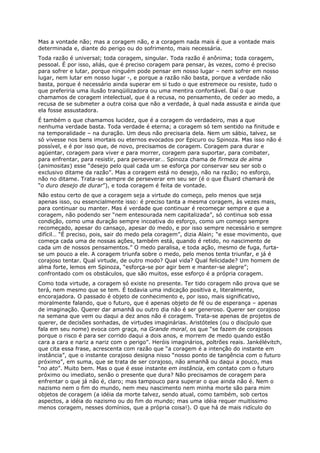 Mas a vontade não; mas a coragem não, e a coragem nada mais é que a vontade mais
determinada e, diante do perigo ou do sofrimento, mais necessária.
Toda razão é universal; toda coragem, singular. Toda razão é anônima; toda coragem,
pessoal. É por isso, aliás, que é preciso coragem para pensar, às vezes, como é preciso
para sofrer e lutar, porque ninguém pode pensar em nosso lugar – nem sofrer em nosso
lugar, nem lutar em nosso lugar -, e porque a razão não basta, porque a verdade não
basta, porque é necessário ainda superar em si tudo o que estremece ou resiste, tudo o
que preferiria uma ilusão tranqüilizadora ou uma mentira confortável. Daí o que
chamamos de coragem intelectual, que é a recusa, no pensamento, de ceder ao medo, a
recusa de se submeter a outra coisa que não a verdade, à qual nada assusta e ainda que
ela fosse assustadora.
É também o que chamamos lucidez, que é a coragem do verdadeiro, mas a que
nenhuma verdade basta. Toda verdade é eterna; a coragem só tem sentido na finitude e
na temporalidade – na duração. Um deus não precisaria dela. Nem um sábio, talvez, se
só vivesse nos bens imortais ou eternos evocados por Epicuro ou Spinoza. Mas isso não é
possível, e é por isso que, de novo, precisamos de coragem. Coragem para durar e
agüentar, coragem para viver e para morrer, coragem para suportar, para combater,
para enfrentar, para resistir, para perseverar… Spinoza chama de firmeza de alma
(animositas) esse “desejo pelo qual cada um se esforça por conservar seu ser sob o
exclusivo ditame da razão”. Mas a coragem está no desejo, não na razão; no esforço,
não no ditame. Trata-se sempre de perseverar em seu ser (é o que Éluard chamará de
“o duro desejo de durar”), e toda coragem é feita de vontade.
Não estou certo de que a coragem seja a virtude do começo, pelo menos que seja
apenas isso, ou essencialmente isso: é preciso tanta a mesma coragem, às vezes mais,
para continuar ou manter. Mas é verdade que continuar é recomeçar sempre e que a
coragem, não podendo ser “nem entesourada nem capitalizada”, só continua sob essa
condição, como uma duração sempre incoativa do esforço, como um começo sempre
recomeçado, apesar do cansaço, apesar do medo, e por isso sempre necessário e sempre
difícil… “É preciso, pois, sair do medo pela coragem”, dizia Alain; “e esse movimento, que
começa cada uma de nossas ações, também está, quando é retido, no nascimento de
cada um de nossos pensamentos.” O medo paralisa, e toda ação, mesmo de fuga, furta-
se um pouco a ele. A coragem triunfa sobre o medo, pelo menos tenta triunfar, e já é
corajoso tentar. Qual virtude, de outro modo? Qual vida? Qual felicidade? Um homem de
alma forte, lemos em Spinoza, “esforça-se por agir bem e manter-se alegre”;
confrontado com os obstáculos, que são muitos, esse esforço é a própria coragem.
Como toda virtude, a coragem só existe no presente. Ter tido coragem não prova que se
terá, nem mesmo que se tem. É todavia uma indicação positiva e, literalmente,
encorajadora. O passado é objeto de conhecimento e, por isso, mais significativo,
moralmente falando, que o futuro, que é apenas objeto de fé ou de esperança – apenas
de imaginação. Querer dar amanhã ou outro dia não é ser generoso. Querer ser corajoso
na semana que vem ou daqui a dez anos não é coragem. Trata-se apenas de projetos de
querer, de decisões sonhadas, de virtudes imaginárias. Aristóteles (ou o discípulo que
fala em seu nome) evoca com graça, na Grande moral, os que “se fazem de corajosos
porque o risco é para ser corrido daqui a dois anos, e morrem de medo quando estão
cara a cara e nariz a nariz com o perigo”. Heróis imaginários, poltrões reais. Jankélévitch,
que cita essa frase, acrescenta com razão que “a coragem é a intenção do instante em
instância”, que o instante corajoso designa nisso “nosso ponto de tangência com o futuro
próximo”, em suma, que se trata de ser corajoso, não amanhã ou daqui a pouco, mas
“no ato”. Muito bem. Mas o que é esse instante em instância, em contato com o futuro
próximo ou imediato, senão o presente que dura? Não precisamos de coragem para
enfrentar o que já não é, claro; mas tampouco para superar o que ainda não é. Nem o
nazismo nem o fim do mundo, nem meu nascimento nem minha morte são para mim
objetos de coragem (a idéia da morte talvez, sendo atual, como também, sob certos
aspectos, a idéia do nazismo ou do fim do mundo; mas uma idéia requer muitíssimo
menos coragem, nesses domínios, que a própria coisa!). O que há de mais ridículo do
 