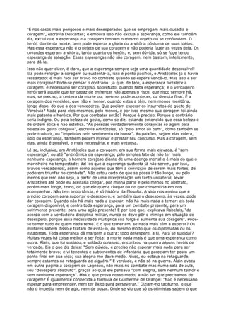 “É nos casos mais perigosos e mais desesperados que se empregam mais ousadia e
coragem”, escrevia Descartes; e embora isso não exclua a esperança, como ele também
diz, exclui que a esperança e a coragem tenham o mesmo objeto ou se confundam. O
herói, diante da morte, bem pode esperar a glória ou a vitória póstuma de suas idéias.
Mas essa esperança não é o objeto de sua coragem e não poderia fazer as vezes dela. Os
covardes esperam a vitória, tanto quanto os heróis; e, sem dúvida, só se foge tendo
esperança da salvação. Essas esperanças não são coragem, nem bastam, infelizmente,
para dá-la.
Isso não quer dizer, é claro, que a esperança sempre seja uma quantidade desprezível!
Ela pode reforçar a coragem ou sustentá-la, isso é ponto pacífico, e Aristóteles já o havia
ressaltado: é mais fácil ser bravo no combate quando se espera vencê-lo. Mas isso é ser
mais corajoso? Pode-se pensar o contrário: já que, de fato, a esperança fortalece a
coragem, é necessário ser corajoso, sobretudo, quando falta esperança; e o verdadeiro
herói será aquele que for capaz de enfrentar não apenas o risco, que risco sempre há,
mas, se preciso, a certeza da morte ou, mesmo, pode acontecer, da derrota final. É a
coragem dos vencidos, que não é menor, quando estes a têm, nem menos meritória,
longe disso, do que a dos vencedores. Que podiam esperar os insurretos do gueto de
Varsóvia? Nada para eles mesmos, pelo menos, e por isso mesmo sua coragem foi ainda
mais patente e heróica. Por que combater então? Porque é preciso. Porque o contrário
seria indigno. Ou pela beleza do gesto, como se diz, estando entendido que essa beleza é
de ordem ética e não estética. “As pessoas verdadeiramente corajosas só agem pela
beleza do gesto corajoso”, escrevia Aristóteles, só “pelo amor ao bem”, como também se
pode traduzir, ou “impelidas pelo sentimento da honra”. As paixões, sejam elas cólera,
ódio ou esperança, também podem intervir e prestar seu concurso. Mas a coragem, sem
elas, ainda é possível, e mais necessária, e mais virtuosa.
Lê-se, inclusive, em Aristóteles que a coragem, em sua forma mais elevada, é “sem
esperança”, ou até “antinômica da esperança; pelo simples fato de não ter mais
nenhuma esperança, o homem corajoso diante de uma doença mortal o é mais do que o
marinheiro na tempestade; daí ‘os que a esperança sustenta já não serem, por isso,
bravos verdadeiros’, assim como aqueles que têm a convicção de serem mais fortes, de
poderem triunfar no combate”. Não estou certo de que se possa ir tão longe, ou pelo
menos que isso não seja, a partir de uma interpretação um tanto unilateral, levar
Aristóteles até onde eu aceitaria chegar, por minha parte e pelo menos no abstrato,
porém mais longe, temo, do que ele queria chegar ou do que consentiria em nos
acompanhar. Não tem importância, é só história da filosofia. A vida nos ensina que é
preciso coragem para suportar o desespero, e também que o desespero, às vezes, pode
dar coragem. Quando não há mais nada a esperar, não há mais nada a temer: eis toda
coragem disponível, e contra toda esperança, para um combate presente, para um
sofrimento presente, para uma ação presente! É por isso que, explicava Rabelais, “de
acordo com a verdadeira disciplina militar, nunca se deve pôr o inimigo em situação de
desespero, porque essa necessidade multiplica sua força e aumenta sua coragem”. Pode-
se temer tudo de quem nada teme. E o que temeriam, se nada mais têm a esperar? Os
militares sabem disso e tratam de evitá-lo, do mesmo modo que os diplomatas ou os
estadistas. Toda esperança dá margem a outra; todo desespero, a si. Para se suicidar?
Muitas vezes há coisa melhor a ser feita: a morte nada mais é que uma esperança como
outra. Alain, que foi soldado, e soldado corajoso, encontrou na guerra alguns heróis de
verdade. Eis o que diz deles: “Sem dúvida, é preciso não esperar mais nada para ser
totalmente bravo; e vi tenentes e subtenentes de infantaria que pareciam ter posto um
ponto final em sua vida; sua alegria me dava medo. Nisso, eu estava na retaguarda;
sempre estamos na retaguarda de alguém.” É verdade, e não só na guerra. Alain evoca
em outra página a coragem de Lagneau, não mais no combate mas numa sala de aula,
seu “desespero absoluto”, graças ao qual ele pensava “com alegria, sem nenhum temor e
sem nenhuma esperança”. Mas o que prova nosso medo, a não ser que precisamos de
coragem? É igualmente conhecida a fórmula de Guilherme de Orange: “Não é necessário
esperar para empreender, nem ter êxito para perseverar.” Diziam-no taciturno, o que
não o impediu nem de agir, nem de ousar. Onde se viu que só os otimistas sabem o que
 