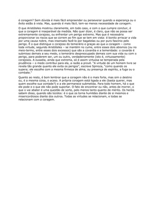 é coragem? Sem dúvida é mais fácil empreender ou perseverar quando a esperança ou o
êxito estão à vista. Mas, quando é mais fácil, tem-se menos necessidade de coragem.
O que Aristóteles mostrou claramente, em todo caso, e com o que cumpre concluir, é
que a coragem é inseparável da medida. Não quer dizer, é claro, que não se possa ser
extremamente corajoso, ou enfrentar um perigo extremo. Mas que é necessário
proporcionar os riscos que se correm ao fim que se tem em vista: é bonito arriscar a vida
por uma causa nobre, mas insensato fazê-lo por bagatelas ou por puro fascínio pelo
perigo. É o que distingue o corajoso do temerário e graças ao que a coragem – como
toda virtude, segundo Aristóteles – se mantém no cume, entre esses dois abismos (ou no
meio-termo, entre esses dois excessos) que são a covardia e a temeridade: o covarde é
submisso demais a seu medo, o temerário despreocupado demais com sua vida ou com o
perigo, para poderem ser, um ou outro, verdadeiramente (isto é, virtuosamente)
corajosos. A ousadia, ainda que extrema, só é assim virtuosa se temperada pela
prudência – o medo contribui para ela, a razão a provê. “A virtude de um homem livre se
revela tão grande quanto ele evita os perigos”, escreve Spinoza, “como quando os
supera; ele escolhe com a mesma firmeza de alma, ou presença de espírito, a fuga ou o
combate.”
Quanto ao resto, é bom lembrar que a coragem não é o mais forte, mas sim o destino
ou, é a mesma coisa, o acaso. A própria coragem está ligada a ele (basta querer, mas
quem escolhe sua vontade?) e a ele permanece submetida. Para todo homem, há o que
ele pode e o que ele não pode suportar. O fato de encontrar ou não, antes de morrer, o
que o vai abater é uma questão de sorte, pelo menos tanto quanto de mérito. Os heróis
sabem disso, quando são lúcidos: é o que os torna humildes diante de si mesmos e
misericordiosos diante dos outros. Todas as virtudes se relacionam, e todas se
relacionam com a coragem.
 