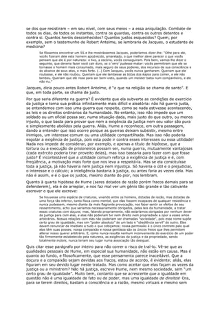 se dos que resistiram – em seu nível, com seus meios – a essa aniquilação. Combate de
todos os dias, de todos os instantes, contra os guardas, contra os outros detentos e
contra si. Quantos heróis desconhecidos? Quantos justos esquecidos? Quem, por
exemplo, sem o testemunho de Robert Antelme, se lembraria de Jacques, o estudante de
medicina?
       Se fôssemos encontrar um SS e lhe mostrássemos Jacques, poderíamos dizer-lhe: “Olhe para ele,
       vocês fizeram dele este homem apodrecido, amarelado, o que melhor deve parecer o que vocês
       pensam que ele é por natureza: o lixo, a escória, vocês conseguiram. Pois bem, vamos lhe dizer o
       seguinte, que deveria fazer você cair duro, se o ‘erro’ pudesse matar: vocês permitiram que ele se
       tornasse o homem mais consumado, mais seguro de seus poderes, dos recursos de sua consciência e
       do alcance de seus atos, o mais forte. (…) Com Jacques, vocês nunca ganharam. Queriam que ele
       roubasse, e ele não roubou. Queriam que ele lambesse as botas dos kapos para comer, e ele não
       lambeu. Queriam que ele risse para ser bem-visto, quando um meister batia num companheiro, e ele
       não riu.”

Jacques, dizia pouco antes Robert Antelme, é “o que na religião se chama de santo”. E
que, em toda parte, se chama de justo.
Por que seria diferente na guerra? É evidente que ela subverte as condições de exercício
da justiça e torna sua prática infinitamente mais difícil e aleatória: não há guerra justa,
se entendemos com isso uma guerra que respeite, como se nada estivesse acontecendo,
as leis e os direitos ordinários da humanidade. No entanto, isso não impede que um
soldado ou um oficial possa ser, numa situação dada, mais justo do que outro, ou menos
injusto, o que basta para provar que nem a exigência da justiça nem seu valor são pura
e simplesmente abolidos pela guerra. Aliás, Hume o reconhece, em outra passagem,
dando a entender que isso ocorre porque as guerras deixam subsistir, mesmo entre
inimigos, um interesse comum ou uma utilidade compartilhada. Mas isso não poderia
esgotar a exigência de justiça, pois esta pode ir contra esses interesses ou essa utilidade!
Nada nos impede de considerar, por exemplo, e apenas a título de hipótese, que a
tortura ou a execução de prisioneiros possam ser, numa guerra, mutuamente vantajosas
(cada exército poderia tirar proveito delas), mas isso bastaria para fazer com que fosse
justo? É incontestável que a utilidade comum reforça a exigência de justiça e é, com
freqüência, a motivação mais forte que nos leva a respeitá-la. Mas se ela constituísse
toda a justiça, já não haveria nem justiça nem injustiça. Só haveria o útil e o prejudicial,
o interesse e o cálculo; a inteligência bastaria à justiça, ou antes faria as vezes dela. Mas
não é assim, e é o que os justos, mesmo diante do pior, nos lembram.
Quanto à quarta hipótese de Hume (seres dotados de razão porém fracos demais para se
defenderem), ela é de arrepiar, e nos faz mal ver um gênio tão grande e tão cativante
escrever o que ele escreve:
       Se houvesse uma espécie de criaturas, vivendo entre os homens, dotadas de razão, mas dotadas de
       uma força tão inferior, tanto física como mental, que elas fossem incapazes de qualquer resistência e
       nunca pudessem, mesmo diante da mais flagrante provocação, nos fazer sentir os efeitos de seu
       ressentimento, acho que seríamos necessariamente obrigados, pelas leis da humanidade, a tratar
       essas criaturas com doçura; mas, falando propriamente, não estaríamos obrigados por nenhum dever
       de justiça para com elas, e elas não poderiam ter nem direito nem propriedade a opor a esses amos
       arbitrários. Nossas relações com elas não poderiam ser chamadas “sociedade”, pois esse nome supõe
       certo grau de igualdade, mas sim “poder absoluto” de um lado e “obediência servil” do outro. Elas
       devem renunciar de imediato a tudo o que cobiçamos; nossa permissão é o único contrato pelo qual
       elas têm suas posses; nossa compaixão e nossa gentileza são os únicos freios que lhes permitem
       alterar nosso querer arbitrário. E, como nunca resulta nenhum inconveniente do exercício de um poder
       tão firmemente estabelecido pela natureza, as exigências da justiça e da propriedade, sendo
       totalmente inúteis, nunca teriam seu lugar numa associação tão desigual.

Quis citar esse parágrafo por inteiro para não correr o risco de traí-lo. Vê-se que as
qualidades pessoais de Hume, em especial sua humanidade, não estão em causa. Mas é
quanto ao fundo, e filosoficamente, que esse pensamento parece inaceitável. Que a
doçura e a compaixão sejam devidas aos fracos, estou de acordo, é evidente; aliás, elas
figuram em seu devido lugar neste tratado. Mas como aceitar que elas façam as vezes da
justiça ou a ministrem? Não há justiça, escreve Hume, nem mesmo sociedade, sem “um
certo grau de igualdade”. Muito bem, contanto que se acrescente que a igualdade em
questão não é uma igualdade de fato ou de poder, mas uma igualdade de direitos! Ora,
para se terem direitos, bastam a consciência e a razão, mesmo virtuais e mesmo sem
 