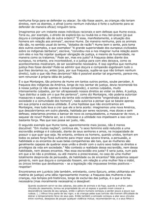 nenhuma força para se defender ou atacar. Se não fosse assim, as crianças não teriam
direitos, nem os doentes, e afinal (como nenhum indivíduo é forte o suficiente para se
defender de maneira eficaz) ninguém teria.
Imaginemos por um instante esses indivíduos racionais e sem defesas que Hume evoca.
Teria eu, por exemplo, o direito de explorá-los ou roubá-los a meu bel-prazer (já que
doçura e compaixão são de outra ordem)? “É essa, manifestamente, a situação dos
homens em relação aos animais”, escreve Hume. De maneira nenhuma, pois os animais
não são, no sentido usual do termo, “dotados de razão”! Hume bem o sente, pois toma
dois outros exemplos, e que exemplos! “A grande superioridade dos europeus civilizados
sobre os indígenas bárbaros”, escreve, “convidou-nos a nos imaginar numa relação assim
com eles e nos fez rejeitar qualquer obrigação de justiça, e mesmo de humanidade, na
maneira como os tratamos.” Pode ser, mas era justo? A fraqueza deles diante dos
europeus, no entanto, era incontestável, e a justiça para com eles deixava, como os
acontecimentos mostraram, de ser socialmente necessária. E isso significa que nenhuma
justiça lhes fosse devida? Pode-se admitir que doçura e compaixão esgotavam tudo o
que lhes devíamos ou, antes (pois, por sua fraqueza, supõe-se que não tinham nenhum
direito), tudo o que não lhes devíamos? Não é possível aceitar tal argumento, parece-me,
sem renunciar à própria idéia de justiça.
É o que Montaigne, tão próximo de Hume em tantos outros pontos, soube perceber. A
fraqueza dos indígenas da América, longe de nos isentar de justiça, devia recomendá-los
à nossa justiça (e não apenas à nossa compaixão), e somos culpados, muito
intensamente culpados, por ter ultrapassado nossos direitos ao violar os deles. A justiça,
“que distribui a cada um o que lhe pertence”, como diz Montaigne, não poderia autorizar
massacres e saques. E, embora ela tenha sido evidentemente “engendrada para a
sociedade e a comunidade dos homens”, nada autoriza a pensar que se baseie apenas
em sua própria e exclusiva utilidade. É uma hipótese que não encontramos em
Montaigne, mas tudo leva a crer que ele a teria aceito: imaginemos uma nova América,
que descobriríamos em outro planeta, habitada por seres racionais, mas doces e sem
defesas; estaríamos prontos a bancar de novo os conquistadores, a massacrar de novo, a
saquear de novo? Poderia ser, se o interesse e a utilidade nos impelissem a isso com
bastante força. Mas que isso possa ser justo, não.
O segundo exemplo que Hume toma, aparentemente mais jocoso, não é menos
discutível: “Em muitas nações”, continua ele, “o sexo feminino está reduzido a uma
escravidão análoga e é colocado, diante de seus senhores e amos, na incapacidade de
possuir o que quer que seja. No entanto, embora os homens, quando unidos, tenham em
todos os países força física suficiente para impor essa severa tirania, a persuasão, a
habilidade e os encantos de suas belas companheiras são tais, que as mulheres são
geralmente capazes de quebrar essa união e dividir com o outro sexo todos os direitos e
privilégios da vida em sociedade.” Não contesto a realidade dessa escravidão, nem dessa
habilidade, nem desses encantos. Mas essa escravidão era justa? E seria justa, num país
em que a lei não a proibisse, ou até mesmo a prescrevesse, no caso de uma mulher
totalmente desprovida de persuasão, de habilidade ou de encantos? Não podemos sequer
pensá-lo, nem que doçura e compaixão fossem, em relação a uma mulher feia e inábil,
os únicos limites que devêssemos – se a legislação não impusesse limites positivos –
respeitar!
Encontramos em Lucrécio (ele também, entretanto, como Epicuro, antes utilitarista em
matéria de justiça) uma idéia rigorosamente inversa: a fraqueza das mulheres e das
crianças, nos tempos pré-históricos, longe de excluí-las das justiça, é o que a torna
necessária (mas moralmente necessária) e desejável:
       Quando souberam servir-se das cabanas, das peles de animais e do fogo, quando a mulher, pelos
       vínculos do casamento, tornou-se propriedade de um só esposo e quando viram crescer a
       descendência nascida de seu sangue, então o gênero humano começou a perder pouco a pouco sua
       rudeza. (…) Vênus tirou parte de seu rigor; e as crianças pelas suas carícias não tiveram dificuldade de
       dobrar o temperamento feroz de seus pais. Então também a amizade começou a atar seus vínculos
       entre vizinhos, desejosos de poupar qualquer violência mútua; recomendaram-se, e a seus filhos e
 