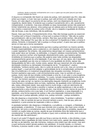 mulheres, dando a entender confusamente com a voz e o gesto que era justo [aecum] que todos
       tivessem piedade dos fracos.

A doçura e a compaixão não fazem as vezes da justiça, nem assinalam seu fim; elas são
antes sua origem, e é por isso que a justiça, que vale primeiro em relação aos mais
fracos, em caso algum os excluiria de seu campo, nem nos dispensaria do dever de
respeitá-la, diante deles. É evidente que a justiça é socialmente útil e, até, socialmente
indispensável, é evidente; mas essa utilidade ou essa necessidade sociais não poderiam
limitar totalmente seu alcance. Uma justiça que só valesse para os fortes seria injusta, e
isso mostra o essencial da justiça como virtude: ela é o respeito à igualdade de direitos,
não de forças, e aos indivíduos, não às potências.
Pascal, mais que Hume, é freqüentemente cínico. Mas não transige quanto ao essencial:
“A justiça sem a força é impotente; a força sem a justiça é tirânica.” Não são os justos
que prevalecem; são os mais fortes, sempre. Mas isso, que proíbe sonhar, não proíbe
combater. Pela justiça? Por que não, se nós a amamos? A impotência é fatal; a tirania é
odiosa. Portanto, é necessário “pôr a justiça e a força juntas”; é para isso que a política
serve e é isso que a torna necessária.
O desejável, dizia eu, é evidentemente que leis e justiça caminhem no mesmo sentido.
Pesada responsabilidade, para o soberano e, em especial, em nossas democracias, para
o poder legislativo! No entanto, não poderíamos descarregar em nossos parlamentares:
todo poder deve ser tomado, ou defendido, e ninguém obedece inocentemente. Também
seria um equívoco sonhar uma legislação absolutamente justa, que bastaria aplicar.
Aristóteles já mostrara que a justiça não poderia estar toda contida nas disposições
necessariamente gerais de uma legislação. É por isso que, em seu ápice, ela é eqüidade:
porque a igualdade que ela visa ou instaura é uma igualdade de direito, apesar das
desigualdades de fato e até, muitas vezes, apesar das que nasceriam de uma aplicação
demasiado mecânica ou demasiado intransigente da lei. “O eqüitativo”, explica
Aristóteles, “embora sendo justo, não é o justo de acordo com a lei, mas um corretivo da
justiça legal”, o qual permite adaptar a generalidade da lei à complexidade cambiante
das circunstâncias e à irredutível singularidade das situações concretas. Embora o
homem eqüitativo seja justo, e até eminentemente justo, mas no sentido em que a
justiça, muito mais do que simples conformidade a uma lei, é um valor e uma exigência.
“O eqüitativo”, dizia também Aristóteles, “é o justo, tomado independentemente da lei
escrita.” Ao homem eqüitativo, a legalidade importa menos que a igualdade, ou pelo
menos ele sabe corrigir os rigores e as abstrações daquela mediante as exigências muito
mais flexíveis e complexas (pois se trata, repitamos, da igualdade entre indivíduos que
são, todos, diferentes) desta. Isso pode levá-lo muito longe, e até em detrimento de
seus interesses: “Quem tende a escolher e realizar as ações eqüitativas e não se atém
rigorosamente a seus direitos no sentido do pior, mas tende a tomar menos do que lhe é
devido, embora tenha a lei a seu lado, é um homem eqüitativo, e essa disposição é a
eqüidade, uma forma especial de justiça e não uma disposição inteiramente distinta.”
Digamos que é justiça aplicada, justiça viva, justiça concreta – justiça verdadeira.
Ela não dispensa a misericórdia (“a eqüidade”, dizia Aristóteles, “é perdoar o gênero
humano”), não no sentido de que se renuncie sempre a punir, mas de que, para ser
eqüitativo, o juízo precisa ter superado o ódio e a cólera.
A eqüidade também não dispensa a inteligência, a prudência, a coragem, a fidelidade, a
generosidade, a tolerância… É nisso que coincide com a justiça, não mais como virtude
particular, tal como a consideramos aqui, mas como virtude geral e completa, aquela que
contém ou supõe todas as outras, aquela de que Aristóteles dizia tão belamente que a
consideramos “a mais perfeita das virtudes e (que) nem a estrela da noite, nem a estrela
da manhã são tão admiráveis”.
O que é um justo? É alguém que põe sua força a serviço do direito, e dos direitos, e que,
decretando nele a igualdade de todo homem com todo outro, apesar das desigualdades
de fato ou de talentos, que são inúmeras, instaura uma ordem que não existe, mas sem
a qual nenhuma ordem jamais poderia nos satisfazer. O mundo resiste, e o homem.
Portanto, é preciso resistir a eles – e resistir antes de tudo à injustiça que cada um traz
 