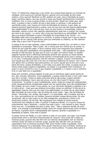 Terra.” O utilitarismo chega aqui a seu limite. Se a justiça fosse apenas um contrato de
utilidade, como queria por exemplo Epicuro, apenas uma otimização do bem-estar
coletivo, como queriam Bentham ou Mill, poderia ser justo, para a felicidade de quase
todos, sacrificar alguns, sem seu acordo e ainda que fossem perfeitamente inocentes e
indefesos. Ora, é o que a justiça proíbe, ou deve proibir. Rawls tem razão aqui, após
Kant: a justiça é mais e melhor do que o bem-estar e a eficácia, e não poderia ser
sacrificada a eles, nem mesmo em nome da felicidade da maioria. A que, aliás, se
poderia sacrificar legitimamente a justiça, uma vez que sem ela não haveria legitimidade
nem ilegitimidade? E em nome de que, uma vez que mesmo a humanidade, mesmo a
felicidade, mesmo o amor não valeriam absolutamente nada sem a justiça? Ser injusto
por amor é ser injusto – e o amor não é mais que favoritismo ou parcialidade. Ser injusto
para sua própria felicidade ou para a felicidade da humanidade é ser injusto – e a
felicidade nada mais é que egoísmo ou conforto. A justiça é aquilo sem o que os valores
deixariam de ser valores (não seriam mais que interesses ou móbeis), ou não valeriam
nada. Mas o que é ela? O que ela vale?
A justiça se diz em dois sentidos: como conformidade ao direito (jus, em latim) e como
igualdade ou proporção. “Não é justo”, diz a criança que tem menos que as outras, ou
menos do que julga lhe caber; e dirá a mesma coisa a seu amiguinho que trapaceia –
nem que seja para restabelecer uma igualdade entre eles -, não respeitando as regras,
escritas ou não-escritas, do jogo que os une e os opõe. Do mesmo modo, os adultos
julgarão injustas tanto a diferença demasiado gritante das riquezas (é nesse sentido
sobretudo que se fala de justiça social) quanto a transgressão da lei (que a justiça, isto
é, no caso, a instituição judiciária, terá de conhecer e julgar). O justo, inversamente,
será aquele que não viola nem a lei nem os interesses legítimos de outrem, nem o direito
(em geral) nem os direitos (dos particulares), em suma, aquele que só fica com a sua
parte dos bens, explica Aristóteles, e com toda a sua parte dos males. A justiça situa-se
inteira nesse duplo respeito à legalidade, na Cidade, e à igualdade entre indivíduos: “o
justo é o que é conforme a lei e o que respeita a igualdade, e o injusto o que é contrário
à lei e o que falta com a igualdade.”
Esses dois sentidos, embora ligados (é justo que os indivíduos sejam iguais diante da
lei), são, contudo, diferentes. Como legalidade, a justiça existe de fato, e sem outro valor
que não o circular: “todas as ações prescritas pela lei são justas, (nesse) sentido”,
observava Aristóteles; mas o que isso prova, se a lei não é justa? E Pascal, mais
cinicamente: “A justiça é o que é estabelecido; assim, todas as nossas leis estabelecidas
serão necessariamente consideradas justas sem ser examinadas, pois são estabelecidas.”
Que Cidade, de outro modo? E que justiça, se o juiz não fosse obrigado a respeitar a lei –
e a letra da lei – mais que suas próprias convicções morais ou políticas? O fato da lei (a
legalidade) importa mais que seu valor (sua legitimidade), ou antes faz as vezes deste.
Não há Estado de outro modo, não há direito de outro modo – logo, não há Estado de
direito. “Auctoritas, non veritas, facit legem”: é a autoridade, não a verdade, que faz a
lei. Isso, que podíamos ler em Hobbes, governa também nossas democracias. Os mais
numerosos, não os mais justos ou os mais inteligentes, prevalecem e fazem a lei.
Positivismo jurídico, diz-se hoje, tão insuperável com relação ao direito quanto
insuficiente com relação ao valor. A justiça? O soberano decide, e é o que se chama lei
propriamente. Mas o soberano – mesmo que seja o povo – nem sempre é justo. Pascal
mais uma vez: “A igualdade dos bens é justa, mas…” Mas o soberano decidiu de outro
modo: a lei protege a propriedade privada, tanto em nossas democracias como na época
de Pascal, e garante assim a desigualdade das riquezas. Quando a igualdade e a
legalidade se opõem, onde está a justiça?
A justiça, lemos em Platão, é o que reserva a cada um sua parte, seu lugar, sua função,
preservando assim a harmonia hierarquizada do conjunto. Seria justo dar a todos as
mesmas coisas, quando eles não têm nem as mesmas necessidades nem os mesmos
méritos? Exigir de todos as mesmas coisas, quando eles não têm nem as mesmas
capacidades nem os mesmos encargos? Mas como manter então a igualdade, entre
homens desiguais? Ou a liberdade, entre iguais? Discutia-se isso na Grécia; continua-se
a discuti-lo. O mais forte prevalece, é o que se chama política: “A justiça está sujeita à
 