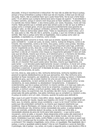 discussão. A força é reconhecível e indiscutível. Por isso não se pôde dar força à justiça,
porque a força contradisse a justiça e disse que ela era injusta, e disse que era ela que
era justa. Assim, não se podendo fazer que o justo fosse forte, fez-se que o forte fosse
justo.” É um abismo que a própria democracia seria incapaz de superar: “A pluralidade é
o melhor caminho, porque é visível e tem força para se fazer obedecer; no entanto, essa
é a opinião dos menos hábeis”, e dos menos justos, por vezes. Rousseau, muito útil mas
incerto. Nada garante que a vontade geral seja sempre justa (a não ser que se defina a
justiça como a vontade geral, círculo que esvaziaria evidentemente essa garantia de
qualquer valor, se não de qualquer conteúdo); portanto, nada poderia condicionar sua
validade. Todos os democratas sabem disso. Todos os republicanos sabem disso. Lei é
lei, seja justa ou não. Mas ela não é, portanto, a justiça, o que nos remete ao segundo
sentido. Não mais a justiça como fato (a legalidade), mas a justiça como valor (a
igualdade, a eqüidade) ou, aí estamos, como virtude.
Esse segundo ponto concerne à moral, mais que ao direito. Quando a lei é injusta, é
justo combatê-la – e pode ser justo, às vezes, violá-la. Justiça de Antígona, contra a de
Creonte. Dos resistentes, contra a de Vichy. Dos justos, contra a dos juristas. Sócrates,
condenado injustamente, recusou a salvação que lhe propunham pela fuga, preferindo
morrer respeitando as leis, dizia ele, a viver transgredindo-as. Era levar longe demais o
amor à justiça, parece-me, ou antes, confundi-la erroneamente com a legalidade. É justo
sacrificar a vida de um inocente a leis iníquas ou iniquamente aplicadas? É claro em todo
caso que tal atitude, mesmo que sincera, só é tolerável para si: o heroísmo de Sócrates,
já discutível em seu princípio, tornar-se-ia pura e simplesmente criminoso se ele
sacrificasse às leis qualquer outro inocente que não ele mesmo. Respeitar as leis, sim, ou
pelo menos obedecer a elas e defendê-las. Mas não à custa da justiça, não à custa da
vida de um inocente! Para quem podia salvar Sócrates, mesmo que ilegalmente, era
justo tentar – e só Sócrates podia legitimamente recusar a tentativa. A moral vem antes,
a justiça vem antes, pelo menos quando se trata do essencial, e é por aí, talvez, que se
reconhece o essencial. O essencial? A liberdade de todos, a dignidade de cada um e os
direitos, primeiramente, do outro.
Lei é lei, dizia eu, seja justa ou não; nenhuma democracia, nenhuma república seria
possível se apenas obedecêssemos as leis que aprovamos. Sim. Mas nenhuma seria
aceitável se fosse necessário, por obediência, renunciar à justiça ou tolerar o intolerável.
Questão de grau, que não se pode resolver de uma vez por todas. É o domínio da
casuística, exatamente, no bom sentido do termo. Às vezes é necessário entrar na luta
clandestina, às vezes obedecer ou desobedecer tranqüilamente… O desejável é,
evidentemente, que leis e justiça caminhem no mesmo sentido, e é nisso que cada um,
enquanto cidadão, tem a obrigação moral de se empenhar. A justiça não pertence a
ninguém, a nenhum campo, a nenhum partido; todos são moralmente obrigados a
defendê-la. Estou me exprimindo mal. Os partidos não têm moral. A justiça deve ser
preservada não pelos partidos, mas pelos indivíduos que os compõem ou resistem a eles.
A justiça só existe e só é um valor, inclusive, quando há justos para defendê-la.
Mas o que é um justo? Aí está o mais difícil, talvez. Aquele que respeita a legalidade?
Não, pois ela pode ser injusta. Aquele que respeita a lei moral? É o que podemos ler em
Kant, que, no entanto, apenas recua o problema: o que é a lei moral? Conheci vários
justos que não pretendiam conhecê-la, ou mesmo que negavam totalmente sua
existência. Veja-se Montaigne, em nossas Letras. Se a lei moral existisse, aliás, ou se
fosse conhecida por nós, teríamos menos necessidade dos justos: a justiça bastaria.
Kant, por exemplo, pretendia deduzir da justiça, ou da idéia que tinha dela, a
necessidade absoluta da pena de morte para todo assassino – o que outros justos
recusaram, como se sabe, e recusam. Esses desacordos entre justos são essenciais à
justiça, pois assinalam sua ausência. A justiça não é deste mundo, nem de nenhum
outro. Aristóteles é que tem razão, contra Platão e contra Kant, pelo menos é assim que
o leio: não é a justiça que faz os justos, são os justos que fazem a justiça. Como, se não
a conhecem? Por respeito à legalidade, como vimos, e à igualdade. Mas legalidade não é
justiça; e como a igualdade poderia bastar? Cita-se com freqüência o juízo de Salomão;
é psicologia, não é justiça – ou, antes, só é justo o segundo juízo, o que devolve o filho à
 