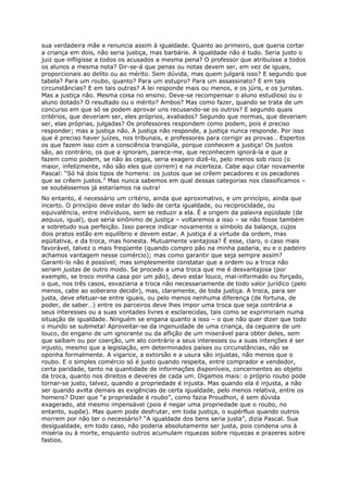 sua verdadeira mãe e renuncia assim à igualdade. Quanto ao primeiro, que queria cortar
a criança em dois, não seria justiça, mas barbárie. A igualdade não é tudo. Seria justo o
juiz que infligisse a todos os acusados a mesma pena? O professor que atribuísse a todos
os alunos a mesma nota? Dir-se-á que penas ou notas devem ser, em vez de iguais,
proporcionais ao delito ou ao mérito. Sem dúvida, mas quem julgará isso? E segundo que
tabela? Para um roubo, quanto? Para um estupro? Para um assassinato? E em tais
circunstâncias? E em tais outras? A lei responde mais ou menos, e os júris, e os juristas.
Mas a justiça não. Mesma coisa no ensino. Deve-se recompensar o aluno estudioso ou o
aluno dotado? O resultado ou o mérito? Ambos? Mas como fazer, quando se trata de um
concurso em que só se podem aprovar uns recusando-se os outros? E segundo quais
critérios, que deveriam ser, eles próprios, avaliados? Segundo que normas, que deveriam
ser, elas próprias, julgadas? Os professores respondem como podem, pois é preciso
responder; mas a justiça não. A justiça não responde, a justiça nunca responde. Por isso
que é preciso haver juízes, nos tribunais, e professores para corrigir as provas… Espertos
os que fazem isso com a consciência tranqüila, porque conhecem a justiça! Os justos
são, ao contrário, os que a ignoram, parece-me, que reconhecem ignorá-la e que a
fazem como podem, se não às cegas, seria exagero dizê-lo, pelo menos sob risco (o
maior, infelizmente, não são eles que correm) e na incerteza. Cabe aqui citar novamente
Pascal: “Só há dois tipos de homens: os justos que se crêem pecadores e os pecadores
que se crêem justos.” Mas nunca sabemos em qual dessas categorias nos classificamos –
se soubéssemos já estaríamos na outra!
No entanto, é necessário um critério, ainda que aproximativo, e um princípio, ainda que
incerto. O princípio deve estar do lado de certa igualdade, ou reciprocidade, ou
equivalência, entre indivíduos, sem se reduzir a ela. É a origem da palavra eqüidade (de
aequus, igual), que seria sinônimo de justiça – voltaremos a isso – se não fosse também
e sobretudo sua perfeição. Isso parece indicar novamente o símbolo da balança, cujos
dois pratos estão em equilíbrio e devem estar. A justiça é a virtude da ordem, mas
eqüitativa, e da troca, mas honesta. Mutuamente vantajosa? É esse, claro, o caso mais
favorável, talvez o mais freqüente (quando compro pão na minha padaria, eu e o padeiro
achamos vantagem nesse comércio); mas como garantir que seja sempre assim?
Garanti-lo não é possível; mas simplesmente constatar que a ordem ou a troca não
seriam justas de outro modo. Se procedo a uma troca que me é desvantajosa (por
exemplo, se troco minha casa por um pão), devo estar louco, mal-informado ou forçado,
o que, nos três casos, esvaziaria a troca não necessariamente de todo valor jurídico (pelo
menos, cabe ao soberano decidir), mas, claramente, de toda justiça. A troca, para ser
justa, deve efetuar-se entre iguais, ou pelo menos nenhuma diferença (de fortuna, de
poder, de saber…) entre os parceiros deve lhes impor uma troca que seja contrária a
seus interesses ou a suas vontades livres e esclarecidas, tais como se exprimiriam numa
situação de igualdade. Ninguém se engana quanto a isso – o que não quer dizer que todo
o mundo se submeta! Aproveitar-se da ingenuidade de uma criança, da cegueira de um
louco, do engano de um ignorante ou da aflição de um miserável para obter deles, sem
que saibam ou por coerção, um ato contrário a seus interesses ou a suas intenções é ser
injusto, mesmo que a legislação, em determinados países ou circunstâncias, não se
oponha formalmente. A vigarice, a extorsão e a usura são injustas, não menos que o
roubo. E o simples comércio só é justo quando respeita, entre comprador e vendedor,
certa paridade, tanto na quantidade de informações disponíveis, concernentes ao objeto
da troca, quanto nos direitos e deveres de cada um. Digamos mais: o próprio roubo pode
tornar-se justo, talvez, quando a propriedade é injusta. Mas quando ela é injusta, a não
ser quando avilta demais as exigências de certa igualdade, pelo menos relativa, entre os
homens? Dizer que “a propriedade é roubo”, como fazia Proudhon, é sem dúvida
exagerado, até mesmo impensável (pois é negar uma propriedade que o roubo, no
entanto, supõe). Mas quem pode desfrutar, em toda justiça, o supérfluo quando outros
morrem por não ter o necessário? “A igualdade dos bens seria justa”, dizia Pascal. Sua
desigualdade, em todo caso, não poderia absolutamente ser justa, pois condena uns à
miséria ou à morte, enquanto outros acumulam riquezas sobre riquezas e prazeres sobre
fastios.
 