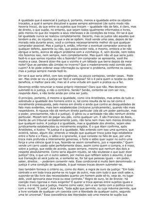 A igualdade que é essencial à justiça é, portanto, menos a igualdade entre os objetos
trocados, a qual é sempre discutível e quase sempre admissível (de outro modo não
haveria troca), do que entre os sujeitos que trocam – igualdade não de fato, é claro, mas
de direito, o que supõe, no entanto, que sejam todos igualmente informados e livres,
pelo menos no que diz respeito a seus interesses e às condições da troca. Dir-se-á que
tal igualdade nunca se realizou completamente. Decerto, mas os justos são aqueles que
tendem a ela; os injustos, os que a ela se opõem. Você vende uma casa, depois de ter
morado nela durante anos; você a conhece necessariamente melhor do que qualquer
comprador possível. Mas a justiça é, então, informar o eventual comprador acerca de
qualquer defeito, aparente ou não, que possa existir nela, e mesmo, embora a lei não
obrigue a tanto, acerca de algum problema com a vizinhança. E, sem dúvida, nem todos
nós fazemos isso, nem sempre, nem completamente. Mas quem não vê que seria justo
fazê-lo e que somos injustos não o fazendo? Um comprador se apresenta, você lhe
mostra a casa. Deverá dizer-lhe que o vizinho é um bêbado que berra depois da meia-
noite? Que as paredes são úmidas no inverno? Que o madeiramento está comido pelo
cupim? A lei pode ordenar essa informação ou ignorar o problema, conforme os casos;
mas a justiça sempre manda fazê-lo.
Dir-se-á que seria difícil, com tais exigências, ou pouco vantajoso, vender casas… Pode
ser. Mas onde se viu a justiça ser fácil e vantajosa? Só o é para quem a recebe ou dela
beneficia, e melhor para ele; mas só é uma virtude em quem a pratica ou a faz.
Devemos então renunciar a nosso próprio interesse? Claro que não. Mas devemos
submetê-lo à justiça, e não o contrário. Senão? Senão, contente-se com ser rico,
responde Alain, e não tente ainda por cima ser justo.
O princípio, portanto, é mesmo a igualdade, como vira Aristóteles, mas antes de tudo e
sobretudo a igualdade dos homens entre si, tal como resulta da lei ou tal como é
moralmente pressuposta, pelo menos em direito e ainda que contra as desigualdades de
fato mais evidentes, mais bem estabelecidas (inclusive juridicamente), quando não mais
respeitáveis. A riqueza não dá nenhum direito particular (ela dá um poder particular, mas
o poder, precisamente, não é a justiça). O gênio ou a santidade não dão nenhum direito
particular. Mozart tem de pagar seu pão, como qualquer um. E são Francisco de Assis,
diante de um tribunal verdadeiramente justo, não teria nem mais nem menos direitos do
que qualquer outro. A justiça é a igualdade, mas a igualdade dos direitos, sejam eles
juridicamente estabelecidos ou moralmente exigidos. É o que Alain confirma, após
Aristóteles, e ilustra: “A justiça é a igualdade. Não entendo com isso uma quimera, que
existirá, talvez, algum dia; entendo a relação que qualquer troca justa logo estabelece
entre o forte e o fraco, o sábio e o ignorante, e que consiste no fato de que, por uma
troca mais profunda e inteiramente generosa, o forte e sábio quer supor no outro uma
força e uma ciência igual à sua, fazendo-se assim conselheiro, juiz e reparador.” Quem
vende um carro usado sabe perfeitamente disso, assim como quem o compra, e é nisso,
sobre a justiça, que estão de acordo, quase sempre, mesmo que nenhum dos dois a
respeite absolutamente. Como seria alguém injusto, se não soubesse o que quer dizer
justiça? Ora, o que um e outro sabem, por menos que reflitam sobre o assunto, é que
sua transação só será justa se, e somente se, for tal que pessoas iguais – em poder,
saber, direitos… - poderiam consentir nela. Esse condicional é muito bem denominado: a
justiça é uma condição de igualdade, à qual nossas trocas devem submeter-se.
Isso também fornece o critério ou, como diz Alain, a regra de ouro da justiça: “Em todo
contrato e em toda troca ponha-se no lugar do outro, mas com tudo o que você sabe e,
supondo-se tão livre das necessidades quanto um homem pode sê-lo, veja se, no lugar
dele, você aprovaria essa troca ou esse contrato.” Regra de ouro, lei de bronze: há
coerção mais rigorosa e mais exigente? É querer a troca apenas entre sujeitos iguais e
livres, e é nisso que a justiça, mesmo como valor, tem a ver tanto com a política como
com a moral. “É justa”, dizia Kant, “toda ação que permite, ou cuja máxima permite, que
a livre vontade de qualquer um coexista com a liberdade de qualquer outro, segundo
uma lei universal.” Essa coexistência das liberdades sob uma mesma lei supõe sua
 