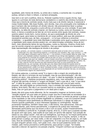 igualdade, pelo menos de direito, ou antes ela a realiza, e somente ela: é a própria
justiça, sempre a fazer e refazer, e sempre ameaçada.
Isso tem a ver com a política, dizia eu. Postular sujeitos livres e iguais (livres, logo
iguais) é o princípio de toda democracia verdadeira e o cadinho dos direitos humanos. É
nisso que a teoria do contrato social, muito mais que a do direito natural, é essencial à
nossa modernidade. São duas ficções, sem dúvida, mas uma pressupõe uma realidade, o
que é sempre vão (se existisse um direito natural, não precisaríamos fazer a justiça:
bastaria ministrá-la), enquanto a outra afirma um princípio ou uma vontade. O que está
implicado, na idéia de contrato original, em Spinoza ou Locke, como em Rousseau ou
Kant, é menos a existência de fato de um livre acordo entre iguais (tal contrato, nossos
autores sabem muito bem, nunca existiu), do que a postulação de direito de uma
liberdade igual, para todos os membros de um corpo político, pelo que são possíveis e
necessários acordos que, de fato, conjuguem – e é aí que voltamos a encontrar
Aristóteles – a igualdade (pois toda liberdade é postulada como igual a qualquer outra) e
a legalidade (pois esses acordos podem ter, em determinadas condições, força de lei).
Kant, mais claramente talvez do que Rousseau, Locke ou Spinoza, mostrou muito bem
que tal acordo original era apenas hipotético, mas que essa hipótese era necessária a
toda representação não-teológica do direito e da justiça:
       Eis, portanto, um contrato original, e unicamente sobre ele pode se fundar entre os homens uma
       constituição civil, logo inteiramente legítima, e constituída uma república. Mas, esse contrato (…), não
       é de modo algum necessário supô-lo como tal (…). Ao contrário, é uma simples Idéia da razão, mas
       ela tem uma realidade (prática) indubitável, no sentido de que obriga todo legislador a editar suas leis
       como podendo ter emanado da vontade coletiva de todo um povo e a considerar todo sujeito, na
       medida em que este quer ser cidadão, como se tivesse concorrido para formar, mediante seu sufrágio,
       uma vontade desse gênero. Pois é esta a pedra de toque da legitimidade de qualquer lei pública. Se,
       de fato, essa lei é de tal natureza que seja impossível que todo um povo possa lhe dar seu
       assentimento (se, por exemplo, ela decreta que uma classe determinada de sujeitos deve ter
       hereditariamente o privilégio da nobreza), ela não é justa; mas se é apenas possível que um povo lhe
       dê seu assentimento, então é um dever considerá-la justa, a supor inclusive que o povo se encontre
       presentemente numa situação ou numa disposição de sua maneira de pensar tais que, se consultado,
       provavelmente negaria seu assentimento.

Em outras palavras, o contrato social “é a regra e não a origem da constituição do
Estado; ele não é o princípio de sua fundação, mas de sua administração”; ele não
explica um devir, mas esclarece um ideal – no caso “o ideal da legislação, do governo e
da justiça pública”. Hipótese puramente reguladora, pois, mas necessária: o contrato
original não permite conhecer a “origem do Estado”, nem o que ele é, mas “o que deve
ser”. A idéia de justiça, como coexistência das liberdades sob uma lei pelo menos
possível, não está ligada ao conhecimento, mas à vontade (da razão simplesmente
prática, diria Kant). Ela não é um conceito teórico ou explicativo, para uma sociedade
dada, mas um guia para o julgamento e um ideal para a ação.
Rawls não dirá coisa muito diferente. Se for necessário imaginar os homens numa
“posição original” em que cada um ignore o lugar que lhe é reservado na sociedade (é o
que Rawls chama de “véu de ignorância”), é para se darem os meios de pensar a justiça
como eqüidade (e não como simples legalidade ou utilidade), o que só é possível desde
que se coloquem entre parênteses as diferenças individuais e o apego de cada um,
mesmo quando justificado, a seus interesses egoístas ou contingentes. Posição
puramente hipotética, também nesse caso, e até fictícia, mas operacional, visto que
permite libertar, pelo menos parcialmente, a exigência de justiça dos interesses
demasiado particulares que nos levam a ela e com os quais, quase irresistivelmente,
somos tentados a confundi-la. A posição original, diria eu, é como que a suposta reunião
de iguais sem ego (pois, nela supõe-se que cada um ignore não apenas “sua posição de
classe ou seu status social”, mas até sua inteligência, sua força ou “os traços particulares
de sua psicologia”), e é nisso que ela é esclarecedora. O eu é injusto, sempre, e não se
pode pensar a justiça, por essa razão, a não ser colocando o eu fora de jogo ou, em todo
caso, fora de condições de governar o julgamento. É a isso que leva a posição original,
na qual ninguém jamais viveu, nem pode viver, mas na qual podemos tentar nos
instalar, pelo menos provisória e artificialmente, para pensar e julgar. Tal modelo
equivale a desviar do egoísmo (na posição original, “ninguém conhece sua situação na
 