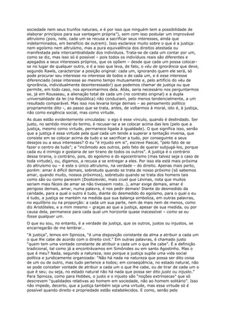 sociedade nem seus trunfos naturais, e é por isso que ninguém tem a possibilidade de
elaborar princípios para sua vantagem própria”), sem com isso postular um improvável
altruísmo (pois, nele, cada um se recusa a sacrificar seus interesses, ainda que
indeterminados, em benefício de outrem). Isso esclarece muito sobre o que é a justiça:
nem egoísmo nem altruísmo, mas a pura equivalência dos direitos atestada ou
manifestada pela intercambialidade dos indivíduos. Trata-se de cada um contar por um,
como se diz, mas isso só é possível – pois todos os indivíduos reais são diferentes e
apegados a seus interesses próprios, que os opõem – desde que cada um possa colocar-
se no lugar de qualquer outro, e é a isso que leva, de fato, o véu de ignorância que deve,
segundo Rawls, caracterizar a posição original: cada um, ignorando quem ele será, só
pode procurar seu interesse no interesse de todos e de cada um, e é esse interesse
diferenciado (esse interesse ao mesmo tempo mutuamente e, pelo artifício do véu de
ignorância, individualmente desinteressado!) que podemos chamar de justiça ou que
permite, em todo caso, nos aproximarmos dela. Aliás, seria necessário nos perguntarmos
se, já em Rousseau, a alienação total de cada um (no contrato original) e a dupla
universalidade da lei (na República) não conduziam, pelo menos tendencialmente, a um
resultado comparável. Mas isso nos levaria longe demais – ao pensamento político
propriamente dito -, ao passo que se trata, antes, de voltarmos à moral, isto é, à justiça,
não como exigência social, mas como virtude.
As duas estão evidentemente vinculadas: o ego é esse vínculo, quando é deslindado. Ser
justo, no sentido moral do termo, é recusar-se a se colocar acima das leis (pelo que a
justiça, mesmo como virtude, permanece ligada à igualdade). O que significa isso, senão
que a justiça é essa virtude pela qual cada um tende a superar a tentação inversa, que
consiste em se colocar acima de tudo e se sacrificar a tudo, por conseguinte a seus
desejos ou a seus interesses? O eu “é injusto em si”, escreve Pascal, “pelo fato de se
fazer o centro de tudo”; e “incômodo aos outros, pelo fato de querer subjugá-los, porque
cada eu é inimigo e gostaria de ser tirano de todos os outros”. A justiça é o contrário
dessa tirania, o contrário, pois, do egoísmo e do egocentrismo (mas talvez seja o caso de
toda virtude), ou, digamos, a recusa a se entregar a eles. Por isso ela está mais próxima
do altruísmo ou – é este o único altruísmo, na verdade – do direito. Apenas mais perto,
porém: amar é difícil demais, sobretudo quando se trata de nosso próximo (só sabemos
amar, quando muito, nossos próximos), sobretudo quando se trata dos homens tais
como são ou como parecem (Dostoievski, mais cruel que Lévinas, nota que muitos
seriam mais fáceis de amar se não tivessem rosto…), amar exige demais, amar é
perigoso demais, amar, numa palavra, é nos pedir demais! Diante do desmedido da
caridade, para a qual o outro é tudo, diante do desmedido do egoísmo, para o qual o eu
é tudo, a justiça se mantém na medida que sua balança simboliza, em outras palavras,
no equilíbrio ou na proporção: a cada um sua parte, nem de mais nem de menos, como
diz Aristóteles, e a mim mesmo – graças ao que a justiça, apesar de sua medida, ou por
causa dela, permanece para cada qual um horizonte quase inacessível – como se eu
fosse qualquer um.
O que eu sou, no entanto, é a verdade da justiça, que os outros, justos ou injustos, se
encarregarão de me lembrar…
“A justiça”, lemos em Spinoza, “é uma disposição constante da alma a atribuir a cada um
o que lhe cabe de acordo com o direito civil.” Em outras palavras, é chamado justo
“quem tem uma vontade constante de atribuir a cada um o que lhe cabe”. É a definição
tradicional, tal como já a encontrávamos em Simônides ou em santo Agostinho. Mas o
que é meu? Nada, segundo a natureza, isso porque a justiça supõe uma vida social
política e juridicamente organizada: “Não há nada na natureza que possa ser dito coisa
de um ou de outro, mas tudo pertence a todos; em conseqüência, no estado natural, não
se pode conceber vontade de atribuir a cada um o que lhe cabe, ou de tirar de cada um o
que é seu; ou seja, no estado natural não há nada que possa ser dito justo ou injusto.”
Para Spinoza, como para Hobbes, o justo e o injusto são “noções extrínsecas” que só
descrevem “qualidades relativas ao homem em sociedade, não ao homem solitário”. Isso
não impede, decerto, que a justiça também seja uma virtude, mas essa virtude só é
possível quando direito e propriedade estão estabelecidos. E como, senão pelo
 