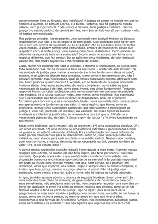 consentimento, livre ou forçado, dos indivíduos? A justiça só existe na medida em que os
homens a querem, de comum acordo, e a fazem. Portanto, não há justiça no estado
natural, nem justiça natural. Toda justiça é humana, toda justiça é histórica: não há
justiça (no sentido jurídico do termo) sem leis, nem (no sentido moral) sem cultura – não
há justiça sem sociedade.
Mas pode-se conceber, inversamente, uma sociedade sem justiça? Hobbes ou Spinoza
responderiam que não, e eu os seguiria de bom grado. Que sociedade pode haver sem
leis e sem um mínimo de igualdade ou de proporção? Até os bandidos, como foi tantas
vezes notado, só podem formar uma comunidade, embora de malfeitores, desde que
respeitem entre si certa justiça, pelo menos, cabe dizer, distributiva. Como poderia ser
diferente na escala de toda uma sociedade? Encontramos no entanto em Hume uma
resposta diferente, que faz pensar. Ela se apóia em cinco hipóteses, de valor desigual,
parece-me, mas todas sugestivas e merecedoras de exame.
Claro, Hume não contesta em nada a utilidade, e mesmo a necessidade, da justiça para
toda sociedade real. Ele dá inclusive a base da sua teoria – utilitarista ante litteram: “A
necessidade da justiça para manter a sociedade é o único fundamento dessa virtude”,
escreve, e se podemos discutir essa unicidade, como vimos e tornaremos a ver, não é
possível contestar essa necessidade. Qual de nossas sociedades poderia sobreviver sem
leis, tanto jurídicas quanto morais? É verdade, em se tratando de qualquer sociedade
humana efetiva. Mas essas sociedades são muito complexas: como saber se essa
necessidade da justiça é de fato, como pensa Hume, seu único fundamento? Tentando,
responde Hume, conceber sociedades pelo menos possíveis em que essa necessidade
não existisse. Se a justiça subsistir nelas, pelo menos como exigência, isso significará
que a necessidade não basta para explicar; se desaparecer, será um argumento
fortíssimo para concluir que só a necessidade basta, numa sociedade dada, para explicar
seu aparecimento e fundamentar seu valor. É nesse espírito que Hume, como eu
anunciava, avança cinco suposições sucessivas, que irão suprimir a necessidade da
justiça e, com isso, pretende ele mostrar, sua validade. Se essas hipóteses fossem
aceitáveis e a inferência justificada, seria necessário concluir que a utilidade ou a
necessidade públicas são, de fato, “a única origem da justiça” e “o único fundamento de
seu mérito”.
Essas cinco hipóteses, para resumir, são as seguintes: 1ª) uma abundância absoluta, 2ª)
um amor universal, 3ª) uma miséria ou uma violência extremas e generalizadas (como
na guerra ou no estado natural de Hobbes), 4ª) a confrontação com seres dotados de
razão porém fracos demais para se defenderem, enfim 5ª) uma separação total dos
indivíduos, acarretando para cada um deles uma solidão radical. Nesses cinco modelos,
quer mostrar Hume, a justiça, deixando de ser necessária ou útil, deixaria também de
valer. Ora, o que resulta disso?
A quinta dessas suposições (solidão radical) é sem dúvida a mais forte. Regendo nossas
relações com outrem, na solidão ela não teria objeto, não teria pertinência, não teria
conteúdo. Que poderia ela valer e que sentido teria considerar como virtude uma
disposição que nunca encontrasse oportunidade de se exercer? Não que seja impossível
ser justo ou injusto para consigo mesmo. Mas isso, sem dúvida, só é possível, em
referência, ainda que implícita, aos outros. Julgar é sempre mais ou menos comparar, e
é nisso que toda justiça, mesmo a justiça reflexiva, é social. Não há justiça sem
sociedade, como vimos, e isso dá razão a Hume: não há justiça na solidão absoluta.
A rigor, também se pode admitir o alcance da segunda hipótese (amor universal). Se
cada indivíduo fosse cheio de amizade, de generosidade e de benevolência para com
seus semelhantes, não precisaria mais de leis, nem precisaria respeitar para com eles um
dever de igualdade: o amor iria além do simples respeito dos direitos, como se vê nas
famílias unidas, e faria as vezes de justiça. Digo “a rigor”, pois seria necessário
perguntar-se se esse amor aboliria a justiça, como pensa Hume, ou então se nos tornaria
justos, como me inclino a pensar, ao mesmo tempo em que nos levaria além.
Recordemos a bela fórmula de Aristóteles: “Amigos, não necessitamos da justiça; justos,
ainda necessitamos da amizade.” Isso não significa que sejamos injustos para com
 