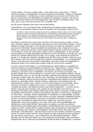 nossos amigos, mas que a justiça então – quem pode mais, pode menos – é óbvia,
incluída que está, e ultrapassada, nas doces exigências da amizade. Todavia a implicação
não é considerável: é verdade que o amor, sobretudo se universal e sem limites, não
tem de se preocupar com obrigações que satisfaz de passagem, decerto, mas sem se
deter e, até (pois nada o leva a transgredi-las), sem se sentir submetido a elas. Tudo
bem, pois, no que concerne ao amor (2ª) e à solidão (5ª).
As três outras hipóteses são muito mais problemáticas.
A abundância (1ª), em primeiro lugar. Imaginemos que todos os bens possíveis se
ofereçam, em quantidade infinita, a quem os desejar; em tal situação, explica Hume,
      a prudente e zelosa virtude de justiça nunca viria ao espírito de ninguém. Com que fim dividir os bens,
      se cada um já tem mais do que é suficiente? Por que estabelecer a propriedade, quando é impossível
      ela ser lesada? Por que declarar esse objeto meu, quando, se alguém viesse tomá-lo, bastaria eu
      esticar a mão para me apoderar de outro objeto de igual valor? A justiça, nesse caso, sendo
      totalmente inútil, seria um cerimonial vão e nunca poderia encontrar seu lugar no catálogo das
      virtudes.

No entanto, será tão certo assim? Sem dúvida, já não haveria porque proibir o roubo
nem, portanto, garantir a propriedade. Mas será ela, como Hume parece pensar, o único
objeto da justiça? Será este o único direito do homem que pode ser ameaçado, o único
que deve ser defendido? Numa sociedade de abundância, como a idade de ouro dos
poetas ou o comunismo de Marx, seria sempre possível caluniar o próximo ou condenar
um inocente (o roubo não teria motivo, talvez, mas e o assassinato?), e isso seria tão
injusto quanto em nossas sociedades de penúria ou (como diz Rawls, de acordo aqui com
Hume) de “raridade relativa dos recursos”. Se a justiça, como estamos de acordo em
pensar, é a virtude que respeita a igualdade dos direitos e que concede a cada um o que
lhe é devido, como crer que só possa dizer respeito a propriedades… ou a proprietários?
Possuir, será esse meu único direito? Proprietário, será essa minha única dignidade? E
estaremos quites com a justiça pela simples razão de nunca termos roubado?
Eu faria a mesma observação, ou uma observação do mesmo gênero, a propósito da
extrema miséria ou da generalização da violência (3ª). “Suponhamos”, escreve Hume,
“que uma sociedade chegue a não poder mais satisfazer todas as necessidades
ordinárias, a tal ponto que a frugalidade e a indústria, por maiores que sejam, não
possam impedir que a maioria pereça e o conjunto caia numa miséria completa. Admitir-
se-á facilmente, creio eu, que em tão premente urgência as leis estritas da justiça sejam
suspensas e cedam lugar aos motivos, mais imperiosos, da necessidade e da preservação
de si.” No entanto, parece-me que é isso que a experiência dos campos de concentração
nazistas ou stalinistas refuta. Tzvetan Todorov, apoiando-se nos testemunhos dos
sobreviventes, mostrou que, “mesmo no interior dos campos de concentração, nesse
extremo do extremo, a opção entre o bem e o mal permanecia possível” e que a
“raridade dos justos” não poderia autorizar que fossem esquecidos – a não ser que se
fizesse o jogo de seus carrascos. Nos campos de concentração como alhures, as
diferenças individuais eram também diferenças éticas. Alguns roubavam a ração de seus
co-detentos, denunciavam os líderes aos guardas, oprimiam os mais fracos, cortejavam
os mais fortes… Injustiça. Outros organizavam a resistência e a solidariedade, dividiam
os recursos comuns, protegiam os mais fracos, em suma, tentavam restabelecer apesar
de tudo, no horror generalizado, como que uma aparência de direito ou de eqüidade…
Justiça. Que ela tivesse de mudar de formas, imagina-se, mas sem com isso
desaparecer, nem como exigência, nem como valor, nem como possibilidade; Nos
campos de concentração também havia justos e canalhas, ou antes era possível
(desconfiemos das globalizações extremadas e simplificadoras) ser mais ou menos justo,
e alguns o foram, muitas vezes à custa da própria vida, heroicamente. Sacha Peterski,
Milena Jasenska, Etty Hillesum, Rudi Massarek, Maxymilien Kolbe, Else Krug, Mala
Zimetbaum, Hiasl Neumeier… Devemos fazer como se não tivessem existido? E quantos
outros, por serem menos heróicos, foram apesar de tudo mais justos do que poderiam
ser, até mesmo mais do que – se se tratasse de sua sobrevivência apenas – teriam
interesse de ser? De tanto repetir que, nos campos de concentração, toda moral havia
desaparecido, dá-se razão aos que gostariam de fato de fazê-la desaparecer, e esquece-
 